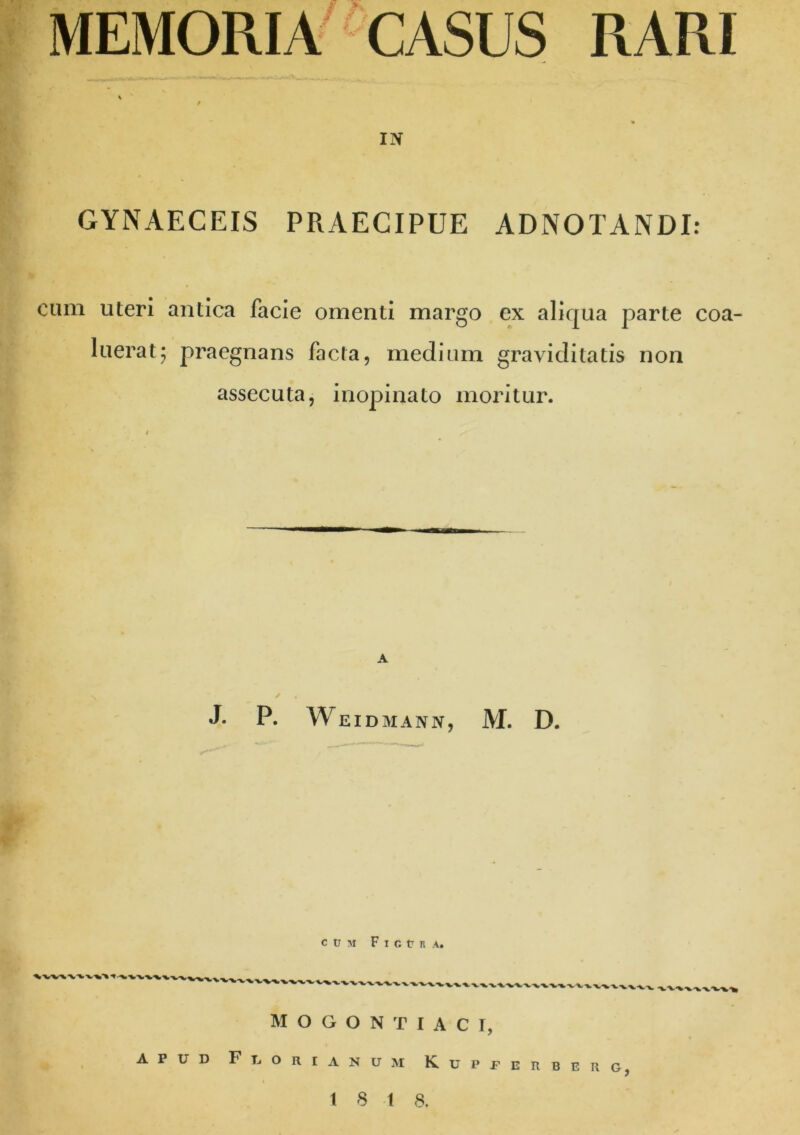 MEMORIA CASUS RARI IN GYNAECEIS PRAECIPUE ADNOTANDI: cum uteri antica facie omenti margo ex aliqua parte coa- luerat; praegnans facta, medium graviditatis non assecuta, inopinato moritur. A J. P. Weidmann, M. D. C U 51 Ficts A. l.-*» ■» ■-W-VV* fV\VVVVV\VV\V%%V\\vi MOGONTIACI, APUD FU ORI ANUM KUPPERBERG tst a