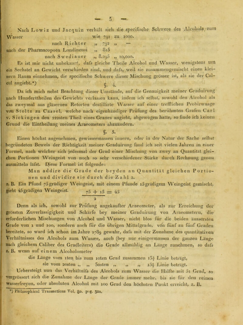 Nach Lowiz und Jacquin verhalt sicli die specifische Schwere des Alcoliols zum Wasser wie 791 zu 1000. * ~ nacli Richter „ 792 „ — nacli der Pharmacopoea Londinensi ,, 8i5 nach Swediauer ,, 8,295 ,, 10,000. Es ist mir nicht unbekannt, dafs gleiche Theile Alcohol und Wasser, wenigstens uni ein Sechstel an Gewicht verschieden sind, und dafs, weil sic zusainmengemischt einen klei- nern Raum einnehmen, die specilische Schwere dieser Mischung grösser ist, als sie der Cal- cul angiebt.*) ^ Da ich mich nebst Beachtung dieser Umstände, auf die Genauigkeit meiner Graduirung nach Hunderttheilen des Gewichts verlassen kann, indem icli seihst, sowohl den Alcohol als das zweymal aus gläsernen Retorten destillirte Wasser aut einer trefflichen Probirwaage vcm Stoltz zu Cassel, welche nach eigenhändiger Prüfung des berühmten Grafen Carl v. Sickingen den 222sten Theil eines Granes angiebt, abgewogen halte, so finde ich keinen Grund die Eintheilung meines Araeometers abzuändern. §• 5. Einen höchst angenehmen, gewissermassen imiern, oder in der Natur der Sache selbst begründeten Beweis der Richtigkeit meiner Graduirung fand ich seit vielen Jahren in einer ♦ Formel, nach welcher sich jedesmal der Grad einer Mischung von zwey an Quantität glei- chen Portionen Weingeist von noch so sehr verschiedener Stärke durch Rechnung genau ausmitteln läfst. Diese Formel ist folgende: Man addire die Grade der beyden an Quantität gleichen Portio- nen und dividire sie durch die Zahl 2. z. B. Ein Pfund y5 grädiger Weingeist, mit einem Pfunde i5grädigem Weingeist gemischt, giebt 45grädigen Weingeist. 75 _p ^ 4.5 Denn als ich, sowohl zur Prüfung angekaufter Araeomeler, als zur Erreichung der grössten Zuverlässigigkeit und Schärfe bey meiner Graduirung von Araeometern, die erforderlichen Mischungen von Alcohol und Wasser, nicht blos für die beiden äussersteu Grade von 1 und 100, sondern auch für die übrigen Mittelgrade, von fünf zu fünf Graden bereitete, so ward ich schon im Jahre 1789 gewahr, dafs mit der Zunahme des quantitativen Verhältnisses des Alcohols zum Wasser, auch (bey nur einigermassen der ganzen Länge nach gleichem Caliber des Gradleiters) die Grade allmählig an Länge zunehmen, so dafs z. ß. w'enn auf einem Alcoholometer die Länge vom iten bis zum loten Grad zusammen lof Linie beträgt, sie vom 2oslen ,, ,, 5osten „ „ „ i5± Linie beträgt. Ucbersteigt nun das Verhältnifs des Alcohols zum Wasser die llälfle mit 5i Grad, so vergrössert sich die Zunahme der Länge der Grade immer mehr, bis sie für den reinen wasserfreyen, oder absoluten Alcohol mit 100 Grad den höchsten Punkt erreicht, z. ß. ♦ *) Philosophical Transactions Vol. ßo. P;’g- 321.