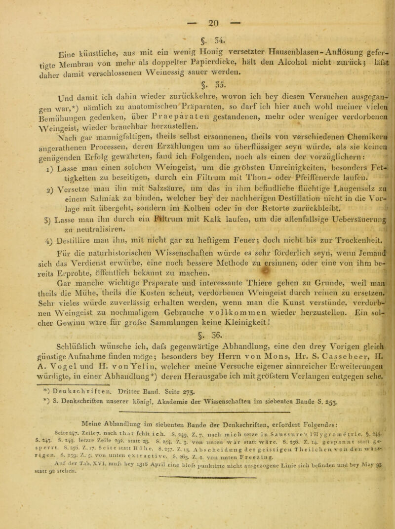 §. 54. Eine künstliche, aus mit ein wenig Honig versetzter Hausenblasen-Auflösung gefer- tigte Membran von mehr als doppelter Papierdicke, hält den Alcohol nicht zurück; läfst daher damit verschlossenen Weinessig sauer werden. §. 55. Und damit ich dahin wieder zurückkehre, wovon ich bey diesen Versuchen ausgegan- gen war,* *) nämlich zu anatomischen Präparaten, so darf ich hier auch wohl meiner vielen Bemühungen gedenken, über Praeparaten gestandenen, mehr oder weniger verdorbenen Weingeist, wieder brauchbar herzustellen. Nach gar mannigfaltigen, tlieils selbst ersonnenen, theils von verschiedenen Chemikern angerathenen Processen, deren Erzählungen um so überflüssiger seyn würde, als sie keinen genügenden Erfolg gewährten, fand ich Folgenden, noch als einen der vorzüglichem: 1) Lasse man einen solchen Weingeist, um die gröbsten Unreinigkeiten, besonders Fet- tigkeiten zu beseitigen, durch ein Filtrum mit Thon- oder Pfeiffenerde laufen. 2) Versetze man ihn mit Salzsäure, um das in ihm befindliche flüchtige Laugensalz zu einem Salmiak zu binden, welcher bey der nachherigen Destillation nicht in die Vor- lage mit übergeht, sondern im Kolben oder in der Retorte zurückbleibt. 5) Lasse man ihn durch ein Filtrum mit Kalk laufen, um die allenfallsige Uebersäuerung zu neutralisiren. 4) Destiilire man ihn, mit nicht gar zu heftigem Feuer; doch nicht bis zur Trockenheit. Für die naturhistorischen Wissenschaften würde es sehr förderlich seyn, wenn Jemand sich das Verdienst erwürbe, eine noch bessere Methode zu ersinnen, oder eine von ihm be- reits Erprobte, öffentlich bekannt zu machen. Gar manche wichtige Präparate und interessante Thiere gehen zu Grunde, weil mail theils die Mühe, tlieils die Kosten scheut, verdorbenen Weingeist durch reinen zu ersetzen. Sehr vieles würde zuverlässig erhalten werden, wenn man die Kunst verstünde, verdorb- neu Weingeist zu nochmaligem Gebrauche vollkommen wieder herzustellen. Ein sol- cher Gewinn wäre für grofse Sammlungen keine Kleinigkeit! §. 56. M Schliifslich wünsche ich, dafs gegenwärtige Abhandlung, eine den tlrey Vorigen gleich günstige Aufnahme finden möge; besonders bey Herrn von Mons, Hr. S. Gasse beer, H. A. Vogel und H. vonYelin, welcher meine Versuche eigener sinnreicher Erweiterungen würdigte, in einer Abhandlung*) deren Herausgabe ich mitgröfstem Verlangen entgegen sehe. # *) Denkschriften. Dritter Band. Seite 273. *) S. Denkschriften unserer königl. Akademie der Wissenschaften im siebenten Bande S. 255. Meine Abhandlung im siebenten Bande der Denkschriften, erfordert Folgendes: Seite 247- Zeile 7. nach that fehlt ich. S. 24g. Z. 7. nach mich setze in Satissure's l’IIygr o m e trie. §•-44* S. 243. S. 249. letzte Zeile 292. statt 23. S. 254. Z. 3. von unten war statt wäre. S. 256. Z. 14. gespannt statt ge- s p e 111. S. 25Ö. Z. 17. Seite statt II 6 h e. S. 257. Z. 13. Abschciditng der geistigen T h e i 1 c li en von den wä s-s* rigen. S. 239. Z. 3. von unten extractivc. S. 265. Z. 2. von unten Freezing. Auf der lab. XVI. niufs bey 1316 April eine blofj punktirtc nicht ausgezogene Linie sich befinden und bey May 93 statt 92 stellen.