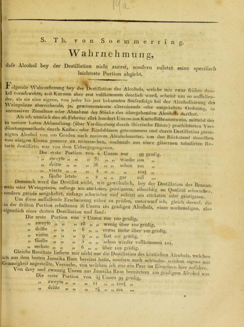 S. T h. von boemmerring. W ahme Innung, >} ?? dafs Alcohol bey der Destillation nicht zuerst, sondern zuletzt seine specifisch leichteste Portion abgiebt. Folgende Wahrnehmung bey der Destillation des Alcohols, welche mir zwar früher dun- kel vorschwebte, seit Kurzem aber erst vollkommen deutlich ward, scheint um so auflalleu- der, ais sie eine eigene, von jeder his jezt bekannten Stufenfolge bei der Alcoholisirung des W eingeistes abweichende, ja, gewissermassen allernirende oder umgekehrte Ordmum in successiver Zunahme oder Abnahme der Stücke des übergehenden Aleobofs darthut. ^ Als ich nämlich den 26. Februar 1824 hundert Unzen aus Kartoflelbran 11twein, mittelst der m meiner lezten Abhandlung (über Verdünstung durch tbierische Häute) geschilderten Yer- uustimgsmethode durch Kalbs- oder Rindsblasen gewonnenen und durch DestilJation gerei- mgten Alcohol von 100 Graden nach meinem Alcoliolometer, um den Rückstand desselben von einigen Unzen genauer zu untersuchen, nochmals aus einer gläsernen tubulirten Re- torte destilhrtc, war von dem Uebergegangeiien, Die eiste Portion von ‘± Unzen nur gej grädig, ,, zweyte „ ,, ,, 54 ,, ,, wieder 100 dritte „ ,, „ 56 ,, ,, schon 101 vierte „ ,, „ 4 ,, ,, „ 102, „ fünfte letzte „ 2 „ „ gar io5 Demnach ward das Destillat nicht, wie gewöhnlich, bey der Destillation des Brannt wem oder Weingeistes, anfangs am stärksten, geistigsten, all.uSl.lig an Qualität schwächer sondern gerade umgekehrt, anfangs schwächer und zuletzt am stärksten oder geistigsten ’ Um d.ese auffallende Erscheinung näher zu prüfen, unterwarf ich, gleich darauf, 'die m der dritten Portion erhaltenen 56 Unzen 101 grädigen Alcohols, einer nochmaligen, also eigentlich einer dritten Destillation und fand: Die erste Portion von 7 Unzen nur 100 grädig, ” zweyte „ „ ,, 18 „ „ wenig über 100 grädig, „ dritte „ „ „ 6 „ „ etwas mehr über 100 grädig, „ vierte „ ,, „ g „ ,, fast 101 grädiff, ” luntte „ „ „ 5 w schon wieder vollkommen 101. _ ” secbste ,, „ ,, 6 ,, ,, über 102 grädig. Gleiche Resultate lieferte mir nicht nur die Destillation des köstlichen Alcohols. welchen p ' “f >RsLe‘1 Jamaika Rum bereitet hatte, sondern noch achtzehn, seitdem eigen! mR enauig ei angestellte, Versuche, von welchen ich nur ein Paar im Einzelnen hier auf,ihre V 11 rey und zwanzig Unzen aus Jamaika Rum bereitetem 100 grädigem Alcohol wir le erste Portion von Unzen 99 grädig, zweyte „ „ „ 1, „ „ 10o4 .. dritte „ .. .. 7t M 101 # j» ?v )> }> y> ))