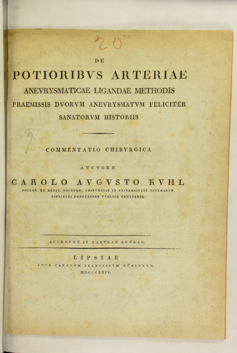 'I . . L DE POTIORIBVS ARTERIAE ANEVRYSMATICAE LIGANDAE METHODIS | . ’ ' - ^ ■a . , ✓ r* « PRAEMISSIS DVORVM ANEVRYSMATVM FELICITER SANATORVM HISTORIIS n COMMENTATIO CHIRVRGICA A V C T O R E CAROLO AVGVSTO KVHL V III L 0 S. ET M E D I C. D O C T 0 R E , C H I R V R G IA E IX VXIVERSITATE LITERARVK LIPSIEXSI PROFESSORE PVBMCO ORDINARIO. A C C E D V N T IV TABVLAE AENEAE. L I P S I A E A P V D C A R O L X M FRANCISCV-M K 6 II L E H V M MDCCCXXIV. i -