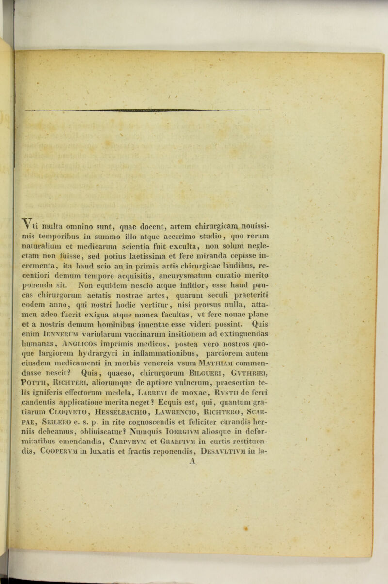 / / ■ Yti multa omnino sunt, quae docent, artem chirurgicam nonissi- mis temporibus in summo illo atque acerrimo studio, quo rerum naturalium et medicarum scientia fuit exculta, non solum negle- ctam non fuisse, sed potius laetissima et fere miranda cepisse in- crementa, ita haud scio an in primis artis chirurgicae laudibus, re- centiori demum tempore acquisitis, aneurysmatum curatio merito ponenda sit. Non equidem nescio atque infitior, esse haud pau- cas chirurgorum aetatis nostrae artes, quarum seculi praeteriti eodem anno, qui nostri hodie vertitur, nisi prorsus nulla, atta- men adeo fuerit exigua atque manca facultas, vt fere nouae plane et a nostris demum hominibus inuentae esse videri possint. Quis enim Iennerthvi variolarum vaccinarum insitionem ad extinguendas humanas, Aivglicos imprimis medicos, postea vero nostros quo- que largiorem hydrargyri in inflammationibus, parciorem autem eiusdem medicamenti in morbis venereis vsum Mathiam commen- dasse nescit? Quis, quaeso, chirurgorum Bilgueri, Gvthriei, Pottii, Richteri, aliorumque de aptiore vulnerum, praesertim te- lis igniferis effectorum medela, Larreyi de moxae, Rvstii de ferri candentis applicatione merita neget? Ecquis est, qui, quantum gra- tiarum Cloqyeto, IIesselbachio, Laavrencio, Richtero, Scar- PAE, Seilero e. s. p. in rite cognoscendis et feliciter curandis her- niis debeamus, ohliuiscatur? Numquis Ioergivm aliosque in defor- mitatibus emendandis, Carpvkvm et Graefivm in curtis restituen- dis , Coopervm in luxatis et fractis reponendis, Desavltivm in la- A /