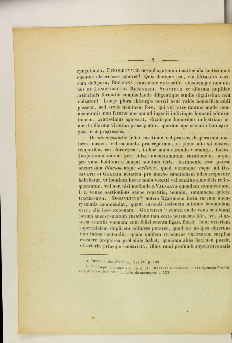 ryngotomia, EckOldtvm in ocsophagotomia instituenda laetissimos cuentus obseruasse ignoret? Quis denique est, cui Homiana vari- cum deligatio, Beeriana cataractae extractio, eiusdemque non mi- nus ac Langenbeckii , Reisixgeri, Schmidtii et aliorum pupillae artificialis formatio sumina laude diligentique studio dignissima non videatur? Longe plura chirurgis nostri aeui valde honorifica addi possent, sed credo neminem fore, qui vel hisce tantum modo com- memoratis non feratur mecum ad ingenii iudiciique humani admira- tionem, gratissimus agnoscat, dignisque honoribus industriam ac merita iliorum virorum prosequatur, quorum ope scientia tam egre- gios fecit progressus. De aneurysmatis felici curatione vel prorsus desperarunt ma- iores nostri, vel eo modo praeceperunt, vt plane alia sit nostris temporibus rei chirurgicae, in hoc malo curando versantis, facies. Desperatam autem vere fuisse aneurysmatum curationem, atque pro vana habitam a magni nominis viris, testimonio esse potest aneurysma iliacum atque axillare, quod vtrumque vsque ad De- savltii et Goochii aetatem pro morbo sanationem adeo respuente habebatur, vt homines hocce malo vexati vel omnino a medicis relin- querentur, vel non nisi methodo a Valsalva quondam commendata, i. e. venae sectionibus saepe repetitis, ieiunio, summaque quiete tractarentur. Desavltivs a) autem ligationem infra saccum aneu- rysmatis commendat, quam curandi rationem minime laudandam esse, alio loco exponam. Goocmvs b) contra ea de vana seu inani horum aneurysmatum curatione tam certo persuasus fuit, vt, si ar- teria cruralis vnquam cum felici cuentu ligata fuerit, hanc arteriam superficialem duplicem adfuisse putaret, quod ter ab ipso obserua- tum fuisse contendit: quam quidem structurae varietatem saepius existerc propterea probabile habet, quoniam alias fieri non possit, vt arteria principe constricta, illius rami profundi superstites satis ► • a) Desavct chir. Nachlass, Vol. IV. p. 208. b) Philosoph. Trausact. Vol. G5. p. 37. Mvrrayi animaduers. in aneurysmata femoris, in Lac nui collect. scriptor, latin. <lc aneurvsm. p. 533.