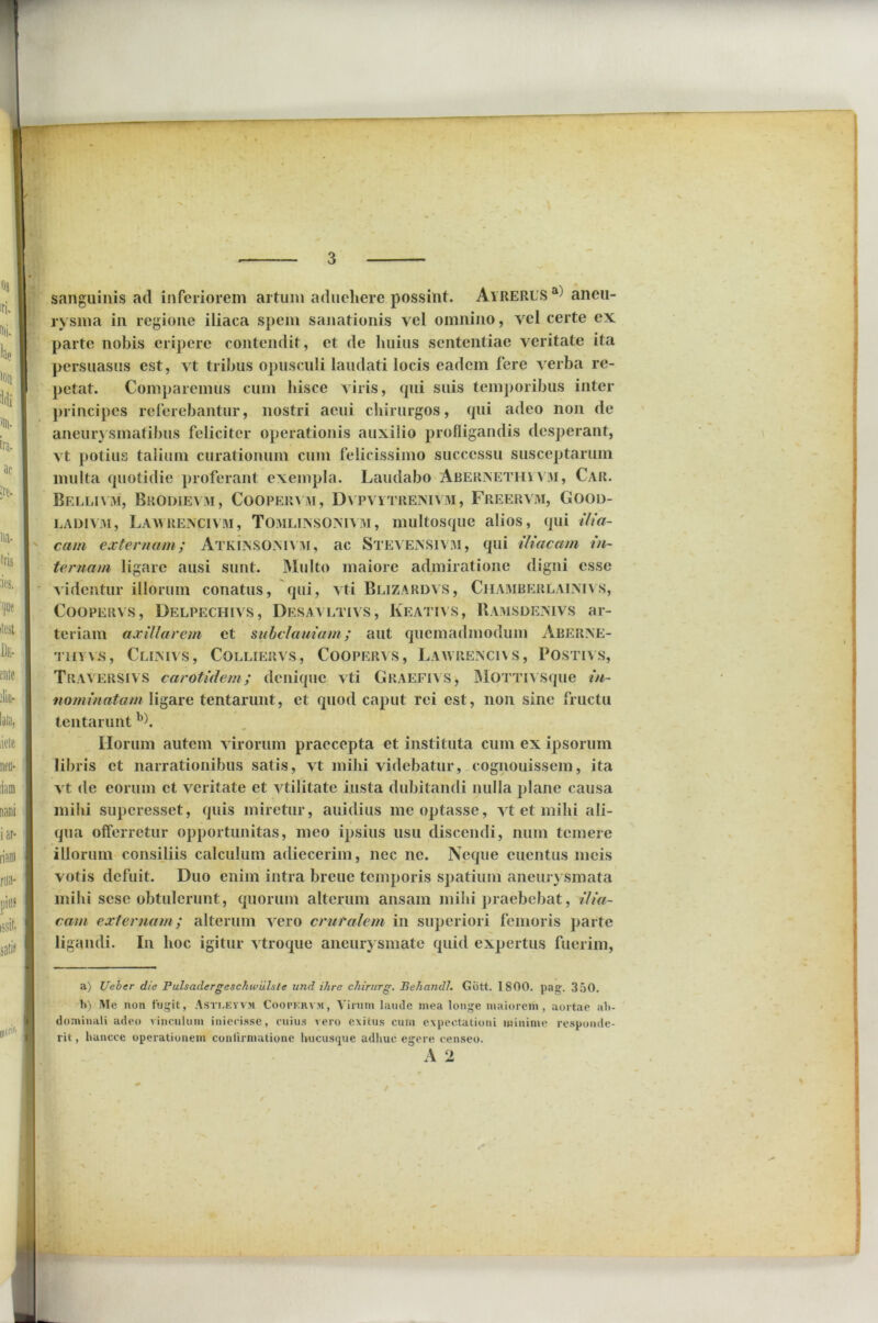 sanguinis ad inferiorem artum adueliere possint. Ayrerus a) aneu- rysma in regione iliaca spem sanationis vel omnino, vel certe ex parte nobis eripere contendit, et de huius sententiae veritate ita persuasus est, vt tribus opusculi laudati locis eadem fere verba re- petat. Comparemus cum hisce viris, qui suis temporibus inter principes referebantur, nostri acui chirurgos, qui adeo non de aneurysmatibus feliciter operationis auxilio profligandis desperant, vt potius talium curationum cum felicissimo successu susceptarum multa quotidie proferant exempla. Laudabo Aberisethivm, Car. Belli vm, Brodievm, Coopervivi, Dvpvytrenivm, Freervm, Good- ladivjvi, Laavrencivm, Tomlinsoistv m , multosque alios, qui ilia- cam externam; AtklnSOMVM, ac Stea EiNSlVM, qui iliacam in- ternam ligare ausi sunt. Multo maiore admiratione digni esse videntur illorum conatus, qui, vti Blizardvs, Chamberlalmvs, Coopervs , Delpechivs, Desavltivs, Keativs, Ramsdemvs ar- teriam axillarem et subclauiam; aut quemadmodum Aberine- thyvs, Cllmvs, Colliervs, Coopervs, Laayrencias, Postivs, Traversivs carotidem; denique vti Graefias, MOTTivsque in- nominatam ligare tentarunt, et quod caput rei est, non sine fructu lentarunt a) b). Ilorum autem virorum praecepta et instituta cum ex ipsorum libris et narrationibus satis, vt mihi videbatur, cognouissem, ita vt de eorum et veritate et vtilitate insta dubitandi nulla plane causa mihi superesset, quis miretur, auidius me optasse, vt et mihi ali- qua offerretur opportunitas, meo ipsius usu discendi, num temere illorum consiliis calculum adiecerim, nec ne. Neque euentus meis votis defuit. Duo enim intra breue temporis spatium aneurysmata mihi sese obtulerunt, quorum alterum ansam milii praebebat, ilia- cam externam; alterum Arero cruralem in superiori femoris parte ligandi. In hoc igitur vtroque aneurysmate quid expertus fuerim, a) Ueber die Fulsadergeschwiilstc und ilire chirurg. Behandl. Giitt. 1800. pag. 350. 1>) Ale non fugit, Asti.eyvm Coopkrvm, Virum laude mea longe maiorem, aortae ab- dominali adeo vinculum iniecisse, cuius vero exitus cum expectationi minime responde- rit , huncce operationem confirmatione hucusque adliuc egere censeo. A 2