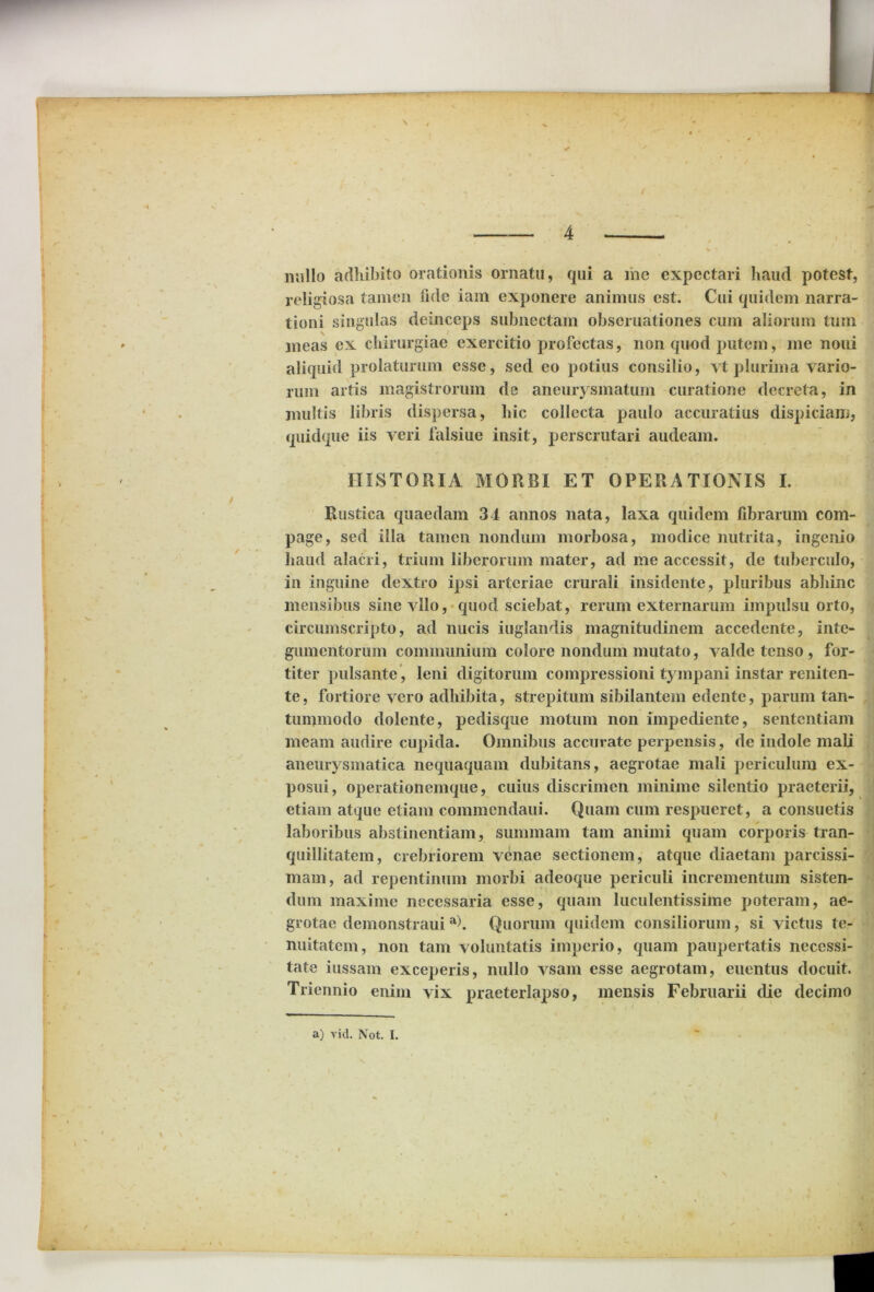 L s 4 milio adhibito orationis ornatu, qui a me expectari haud potest, religiosa tamen fide iam exponere animus est. Cui quidem narra- tioni singulas deinceps subnectam obscruationes cum aliorum tum meas ex chirurgiae exercitio profectas, non quod putem, me noui aliquid prolaturum esse, sed eo potius consilio, yt plurima vario- rum artis magistrorum de aneurysmatum curatione decreta, in multis libris dispersa, hic collecta paulo accuratius dispiciam, quidque iis veri falsiue iusit, perscrutari audeam. HISTORIA MORBI ET OPERATIONIS I. Rustica quaedam 34 annos nata, laxa quidem fibrarum com- page, sed illa tamen nondum morbosa, modice nutrita, ingenio haud alacri, trium liberorum mater, ad me accessit, de tuberculo, in inguine dextro ipsi arteriae crurali insidente, pluribus abhinc mensibus sinevllo, quod sciebat, rerum externarum impulsu orto, circumscripto, ad nucis iuglandis magnitudinem accedente, inte- gumentorum communium colore nondum mutato, valde tenso , for- titer pulsante, leni digitorum compressioni tympani instar reniten- te, fortiore vero adbibita, strepitum sibilantem edente, parum tan- tummodo dolente, pedisque motum non impediente, sententiam meam audire cupida. Omnibus accurate perpensis, de indole mali aneurysmatica nequaquam dubitans, aegrotae mali periculum ex- posui, operationemque, cuius discrimen minime silentio praeterii, etiam atque etiam commendaui. Quam cum respueret, a consuetis laboribus abstinentiam, summam tam animi quam corporis tran- quillitatem, crebriorem venae sectionem, atque diaetam parcissi- mam, ad repentinum morbi adeoque periculi incrementum sisten- dum maxime necessaria esse, quam luculentissime poteram, ae- grotae demonstraui a). Quorum quidem consiliorum, si victus te- nuitatem, non tam voluntatis imperio, quam paupertatis necessi- tate iussam exceperis, nullo vsam esse aegrotam, euentus docuit. Triennio enim vix praeterlapso, mensis Februarii die decimo a) vid. Not. I.