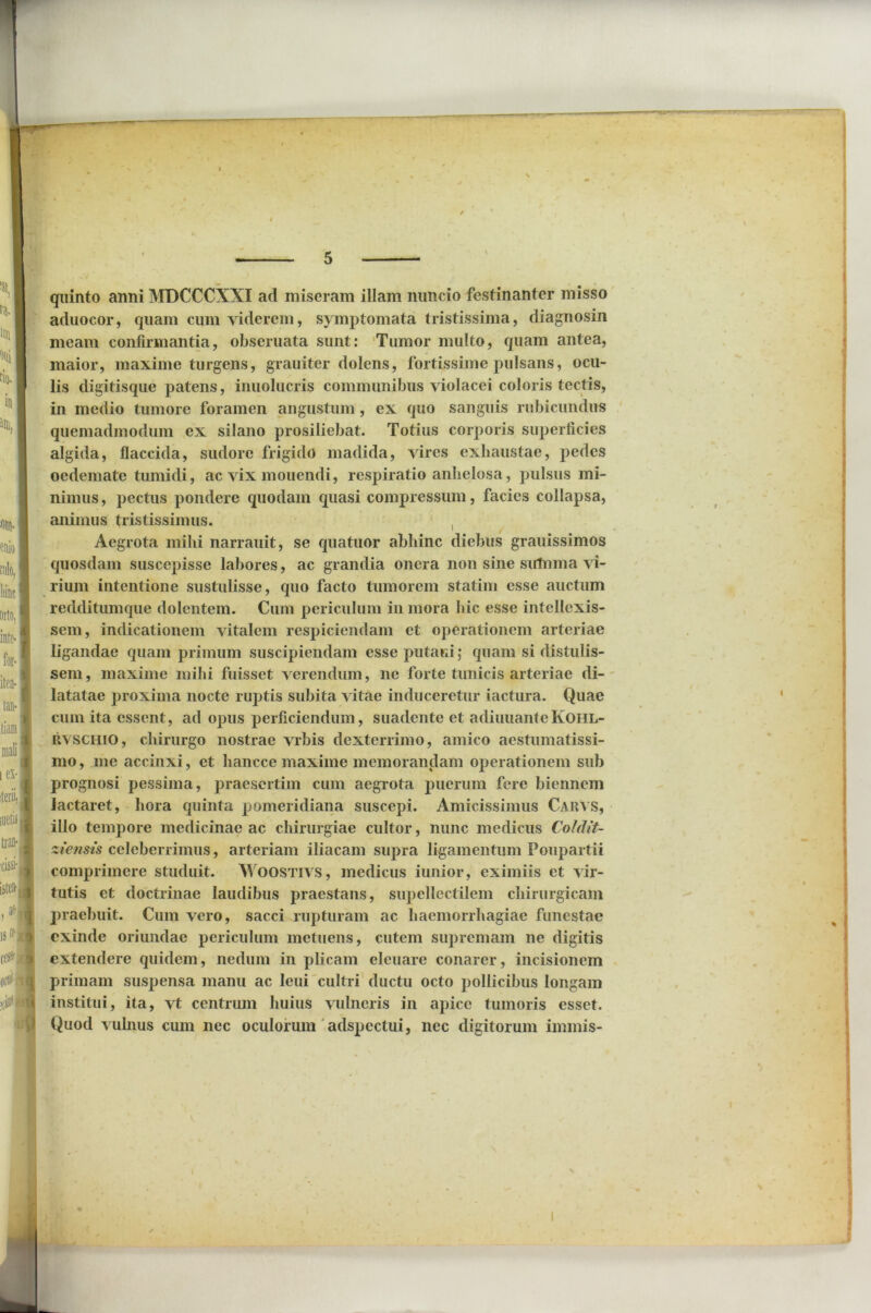 quinto anni MDCCCXXI ad miseram illam nuncio festinanter misso aduocor, quam cum viderem, symptomata tristissima, diagnosin meam confirmantia, obseruata sunt: Tumor multo, quam antea, maior, maxime turgens, grauiter dolens, fortissime pulsans, ocu- lis digitisque patens, inuolucris communibus violacei coloris tectis, in medio tumore foramen angustum , ex quo sanguis rubicundus quemadmodum ex silano prosiliebat. Totius corporis superficies algida, flaccida, sudore frigido madida, vires exhaustae, pedes oedemate tumidi, ac vix mouendi, respiratio anhelosa, pulsus mi- nimus , pectus pondere quodam quasi compressum, facies collapsa, animus tristissimus. Aegrota mihi narrauit, se quatuor abhinc diebus grauissimos quosdam suscepisse labores, ac grandia onera non sine sulnma vi- rium intentione sustulisse, quo facto tumorem statim esse auctum redditumque dolentem. Cum periculum in mora hic esse intellexis- sem, indicationem vitalem respiciendam et operationem arteriae ligandae quam primum suscipiendam esse putam; quam si distulis- sem, maxime mihi fuisset verendum, ne forte tunicis arteriae di- latatae proxima nocte ruptis subita vitae induceretur iactura. Quae cum ita essent, ad opus perficiendum, suadente et adiuuanteKOHL- rvschio, chirurgo nostrae vrbis dexterrimo, amico aestumatissi- mo, me accinxi, et hancce maxime memorandam operationem sub prognosi pessima, praesertim cum aegrota puerum fere biennem lactaret, hora quinta pomeridiana suscepi. Amicissimus Carvs, illo tempore medicinae ac chirurgiae cultor, nunc medicus Coldit- ztensis celeberrimus, arteriam iliacam supra ligamentum Foupartii comprimere studuit. Woostivs, medicus iunior, eximiis et vir- tutis et doctrinae laudibus praestans, supellectilem chirurgicam praebuit. Cum vero, sacci rupturam ac haemorrhagiae funestae exinde oriundae periculum metuens, cutem supremam ne digitis extendere quidem, nedum in plicam eleuare conarer, incisionem primam suspensa manu ac leui cultri ductu octo pollicibus longam institui, ita, vt centrum huius vulneris in apice tumoris esset. Quod vulnus cum nec oculorum adspectui, nec digitorum imrnis-