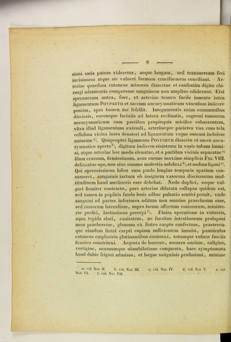 sioni satis patere videretur, aeque longam, sed transuersam feci incisionem atque sic vulneri formam cruciformem conciliaui. Ar- teriae quaedam cutaneae minores dissectae et confestim digito chi- rurgi adsistentis compressae sanguinem non amplius ediderunt. Etsi speraueram antea, fore, vt arteriae trunco facile inuento intra ligamentum Povpartii et saccum aneurysmaticum vinculum iniicere possim, spes tamen me fefellit. Integumentis enim communibus discissis, eorumque laciniis ad latera reclinatis, cognoui tumorem aneurysmaticum cum partibus propinquis mirifice cohaerentem, vitra illud ligamentum extendi, arteriaeque parietes vna cum tela cellulosa vicina iusto densiori ad ligamentum vsque osseam induisse naturam a). Quapropter ligamento Povpartii dissecto et sacco aneu- rysmatico aperto b), digitum indicem sinistrum in vasis tubum immi- si, atque arteriae hoc modo eleuatae, et a partibus vicinis separataec) filum crassum, firmissimum, acus curuae maxime simplicis Fig. VIII. delineatae ope, non sine summa molestia subduxi*), et nodum ligauie). Qui operosissimus labor cum paulo longius temporis spatium con- sumeret, sanguinis iactura ob insignem vasorum discissorum mul- titudinem haud mediocris esse debebat. Nodo duplici, coque vul- gari firmiter contracto, pars arteriae dilatata collapsa quidem est, sed tamen in poplitis fundo leuis adhuc pulsatio sentiri potuit, vnde sanguini ad partes inferiores aditum non omnino praeclusum esse, sed ramorum lateralium, supra locum affectum emissorum, ministe- rio perfici, laetissimus percepif). Finita operatione in vulneris, aqua tepida eloti, cauitatem, ne forsitan intestinorum prolapsui ansa praeberetur, glomum ex linteo carpto confectum, praeterea- que eiusdem lintei carpti copiam sufficientem immisi, panniculos cutaneos emplastris glutinantibus coniunxi, totumque vulnus fasciis firmiter constrinxi. Aegrota de horrore, susurro aurium, caligine, vertigine, sensuumque obnubilatione conquesta, haec symptomata haud dubie frigori admisso, et largae sanguinis profusioni, minime a) vid. Not. II. b) vid. Not. III. c) A id. Xot. IV. d) vid. Xot. V. e) vid. \ut. VI. f) vid. Xot. VII. > i
