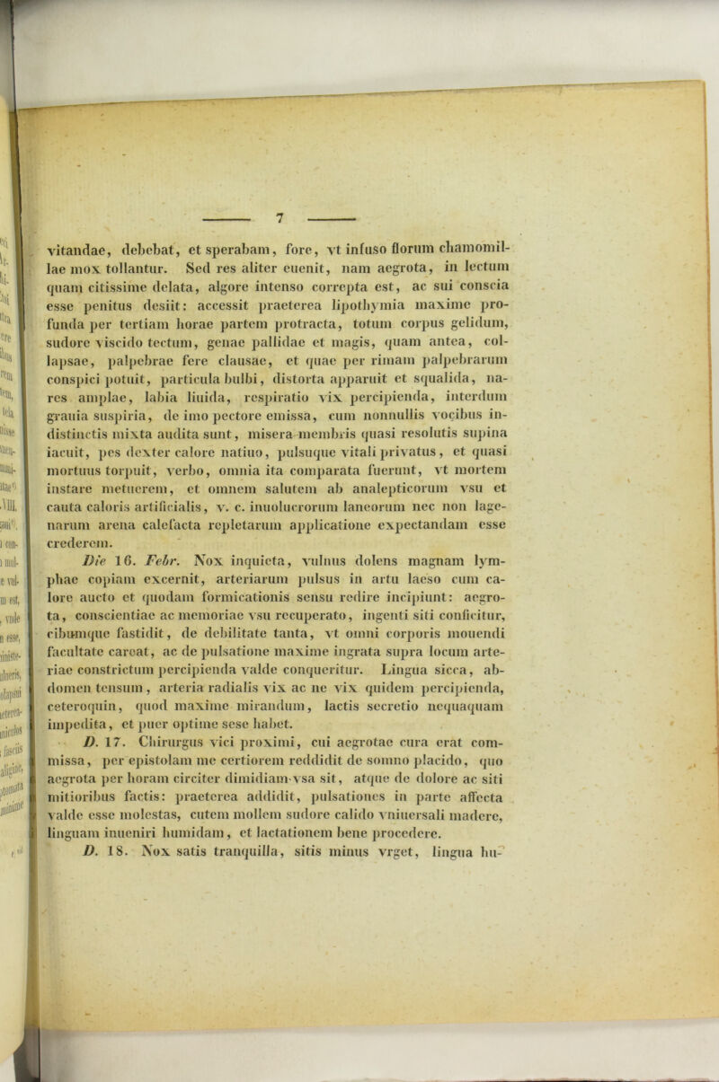 vitandae, debebat, et sperabam, fore, vt infuso florum chamomil- lae mox tollantur. Sed res aliter euenit, nam aegrota, in lectum quam citissime delata, algore intenso correpta est, ac sui conscia esse penitus desiit: accessit praeterea lipothymia maxime pro- funda per tertiam horae partem protracta, totum corpus gelidum, sudore viscido tectum, genae pallidae et magis, quam antea, col- lapsae, palpebrae fere clausae, et quae per rimam palpebrarum conspici potuit, particula bulbi, distorta apparuit et squalida, na- res amplae, labia liuida, respiratio vix percipienda, interdum grauia suspiria, de imo pectore emissa, cum nonnullis vocibus in- distinctis mixta audita sunt, misera membris quasi resolutis supina iacuit, pes dexter calore natiuo, pulsuque vitali privatus, et quasi mortuus torpuit, verbo, omnia ita comparata fuerunt, vt mortem instare metuerem, et omnem salutem ab analepticorum vsu et cauta caloris artificialis, v. c. inuolucrorum laneorum nec non lage- narum arena calefacta repletarum applicatione expectandam esse crederem. Die 16. Fehr. Nox inquieta, vulnus dolens magnam lym- phae copiam excernit, arteriarum pulsus in artu laeso cum ca- lore aucto et quodam formicationis sensu redire incipiunt: aegro- ta, conscientiae ac memoriae vsu recuperato, ingenti siti conficitur, cibumque fastidit, de debilitate tanta, vt omni corporis monendi facultate carcat, ac de pulsatione maxime ingrata supra locum arte- riae constrictum percipienda valde conqueritur. Lingua sicca, ab- domen tensum , arteria radialis vix ac ne vix quidem percipienda, ceteroquin, quod maxime mirandum, lactis secretio nequaquam impedita, et puer optime sesc habet. D. 17. Chirurgus vici proximi, cui aegrotae cura erat com- missa, per epistolam me certiorem reddidit de somno placido, quo aegrota per horam circiter dimidiam'vsa sit, atque de dolore ac siti mitioribus factis: praeterea addidit, pulsationes in parte affecta valde esse molestas, cutem mollem sudore calido vniuersali madere, linguam inueniri humidam, et lactationem bene procedere. D. 18. Nox satis tranquilla, sitis minus vrget, lingua lui-