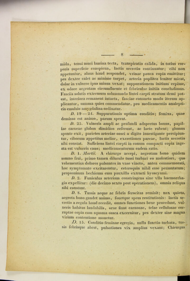 poris superficie conspicua, lactis secretio continuatur; cibi non, appetuntur, alnus haud respondet, vrinae pauca copia emittitur; pes dexter calet ac minime torpet, arteria poplitea leniter micat, dolor in vulnere ipso minus vexat; suppurationem initium cepisse, ex odore aegrotam circumfluente et febriculae initiis concludimus. Fasciis solutis extremum solummodo lintei carpti stratum demi pot- est, interiora remanent intacta, fasciae consueto modo iterum ap- plicantur, summa quies commendatur, pro medicamentis analepti- cis emulsio amygdalina ordinatur. D. 19—24. Suppurationis optima conditio; femina, quae demisso est animo, parum sperat. D. 25. Vulneris ampli ac profundi adspectus bonus, papil- lae carneae globos dimidios referunt, ac laete rubent; glomus sponte exit, parietes arteriae ossei a digito inuestigante percipiun- tur, ciborum appetitus melior, exeretiones parcae, lactis secretio sibi constat. Sufficiens lintei carpti in conum compacti copia inge- sta est vulneris cauo; medicamentorum eadem ratio. I). 1. Martii. A chirurgo accepi, aegrotam bono quidem somno frui, primo tamen diluculo tussi turbari eo molestiori, quo vehementius dolores pulsantes in vase vincto, antea commemorati, hoc symptomate excitarentur, cetcroquin nihil esse permutatum; proposuimus bechicum cum pauxillo extracti hyoscyami. I). 2. Funiculus arteriam constringens sine vlla haemorrha- gia expellitur: (die decimo sexto post operationem), omnia reliqua sibi constant. D. 8. Tussis aeque ac febris ferocitas remisit; nox quieta, aegrota bono gaudet animo, fouetque spem restitutionis: lactis se- cretio a regula haud recedit, omnes functiones bene procedunt, vul- neris habitus laudabilis, orae fiunt carnosae, telae cellulosae cor- ruptae copia cum squama ossea excernitur, pes dexter sine magna virium contentione monetur. jD. 15. Conditio feminae egregia, nulla functio turbata, tus- sis febrisque abest, pulsationes vix amplius vexant; Chirurgus