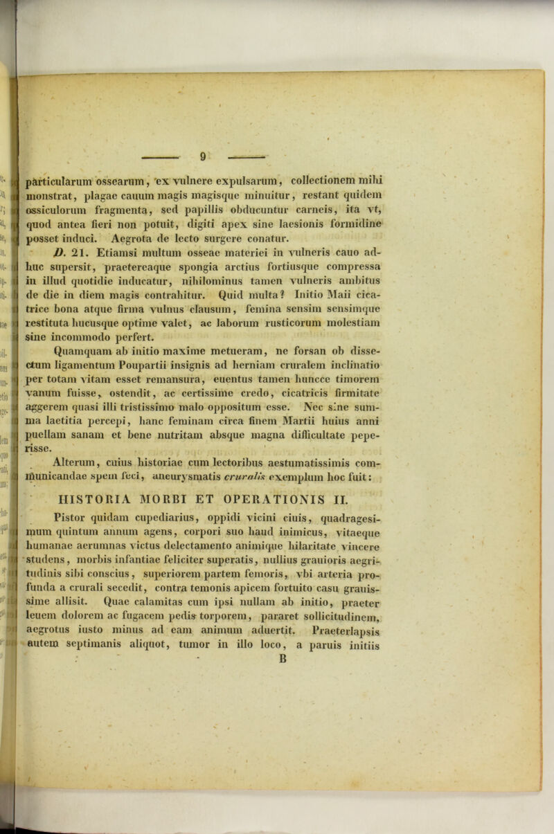 IN r; *> Sf, % «t. ip. iti. iae )il- un- ?tio ije- leni quo ■ati, ini: •ha- qua e&i ? it n I 9 jc particularum ossearum, 'ex vulnere expulsarum, collectionem milii i monstrat, plagae cauum magis magisque minuitur, restant quidem assiculorum fragmenta, sed papillis obducuntur carneis, ita vt, quod antea fieri non potuit, digiti apex sine laesionis formidine (j posset induci. Aegrota de lecto surgere conatur. D. 21. Etiamsi multum osseae materiei in vulneris cauo ad- ii huc supersit, praetereaque spongia arctius fortiusque compressa (I in illud quotidie inducatur, nihilominus tamen vulneris ambitus N de die in diem magis contrahitur. Quid multa? Initio Maii ciea- n trice bona atque firma vulnus clausum, femina sensim sensimque >j restituta hucusque optime valet, ac laborum rusticorum molestiam u sine incommodo perfert. Quamquam ab initio maxime metueram, ne forsan ob disse- d ctum ligamentum Poupartii insignis ad herniam cruralem inclinatio q per totam vitam esset remansura, euentus tamen huncce timorem J vanum fuisser ostendit, ac certissime credo, cicatricis firmitate d aggerem quasi illi tristissimo malo oppositum esse. Nec sine sum- ma laetitia percepi, hanc feminam circa finem Martii huius anni puellam sanam et bene nutritam absque magna difiicultate pepe- risse. Alterum, cuius historiae cum lectoribus acstumatissimis com- municandae spem feci, aneurysmatis cruralis exemplum hoc fuit: HISTORIA MORBI ET OPERATIONIS II. Pistor quidam cupediarius, oppidi vicini ciuis, quadragesi- mum quintum annum agens, corpori suo haud inimicus, vitaeque humanae aerumnas victus delectamento animique hilaritate vincere studens, morbis infantiae feliciter superatis, nullius grauioris aegri- tudinis sibi conscius, superiorem partem femoris, vbi arteria pro- funda a crurali secedit, contra temonis apicem fortuito casu grauis- sime allisit. Quae calamitas cum ipsi nullam ab initio, praeter leuein dolorem ac fugacem pedi» torporem, pararet sollicitudinem, aegrotus iusto minus ad eam animum aduertit. Praeterlapsis autem septimanis aliquot, tumor in illo loco, a paruis initiis : * B \ I V