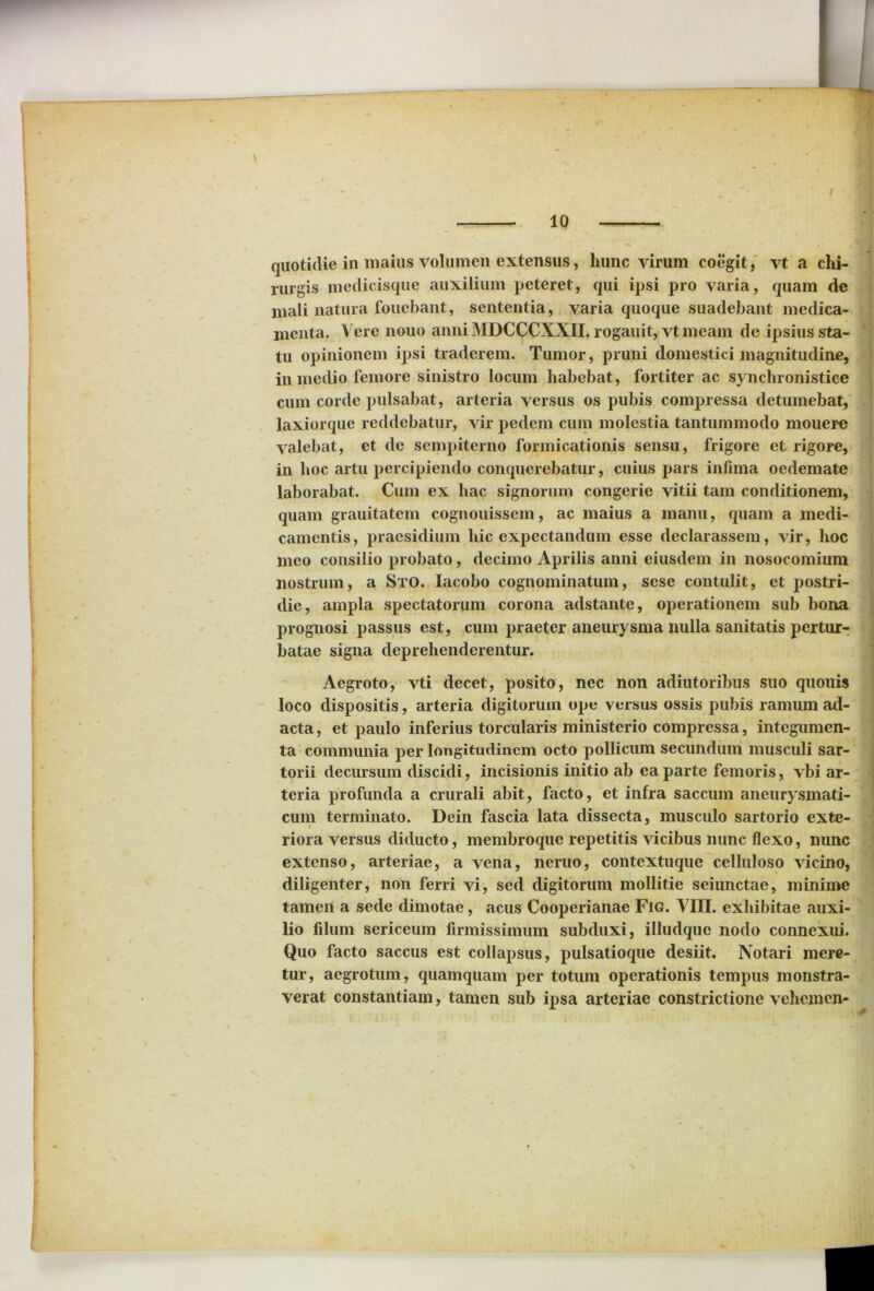 4, . . ' I 10 quotidie in maius volumen extensus, hunc virum coegit, vt a chi- rurgis medicisque auxilium peteret, qui ipsi pro varia, quam de mali natura fouebant, sententia, varia quoque suadebant medica- menta. Vere nouo anni MDCCCXXII. rogauit, vt meam de ipsius sta- tu opinionem ipsi traderem. Tumor, pruni domestici magnitudine, in medio femore sinistro locum habebat, fortiter ac synchronistiee cum corde pulsabat, arteria versus os pubis compressa detumebat, laxiorque reddebatur, vir pedem cum molestia tantummodo mouere valebat, et de sempiterno formicationis sensu, frigore et rigore, in hoc artu percipiendo conquerebatur, cuius pars infima oedemate laborabat. Cum ex hac signorum congerie vitii tam conditionem, quam grauitatem cognouissem, ac maius a manu, quam a medi- camentis, praesidium hic expectandum esse declarassem, vir, hoc meo consilio probato, decimo Aprilis anni eiusdem in nosocomium nostrum, a Sto. Iacobo cognominatum, sese contulit, et postri- die, ampla spectatorum corona adstante, operationem sub bona prognosi passus est, cum praeter aneurysma nulla sanitatis pertur- batae signa deprehenderentur. Aegroto, vti decet, posito, nec non adiutoribus suo quonis loco dispositis, arteria digitorum ope versus ossis pubis ramum ad- acta, et paulo inferius torcularis ministerio compressa, integumen- ta communia per longitudinem octo pollicum secundum musculi sar- torii decursum discidi, incisionis initio ab ea parte femoris, vbi ar- teria profunda a crurali abit, facto, et infra saccum aneurysmati- cum terminato. Dein fascia lata dissecta, musculo sartorio exte- i riora versus diducto, membroque repetitis vicibus nunc flexo, nunc extenso, arteriae, a vena, neruo, contextuque celluloso vicino, diligenter, non ferri vi, sed digitorum mollitie seiunctae, minime tamen a sede dimotae, acus Cooperianae Fig. ATII, exhibitae auxi- lio filum sericeum firmissimum subduxi, illudquc nodo connexui. Quo facto saccus est collapsus, pulsatioque desiit. Notari mere- tur, aegrotum, quamquam per totum operationis tempus monstra- verat constantiam, tamen sub ipsa arteriae constrictione vehem en-