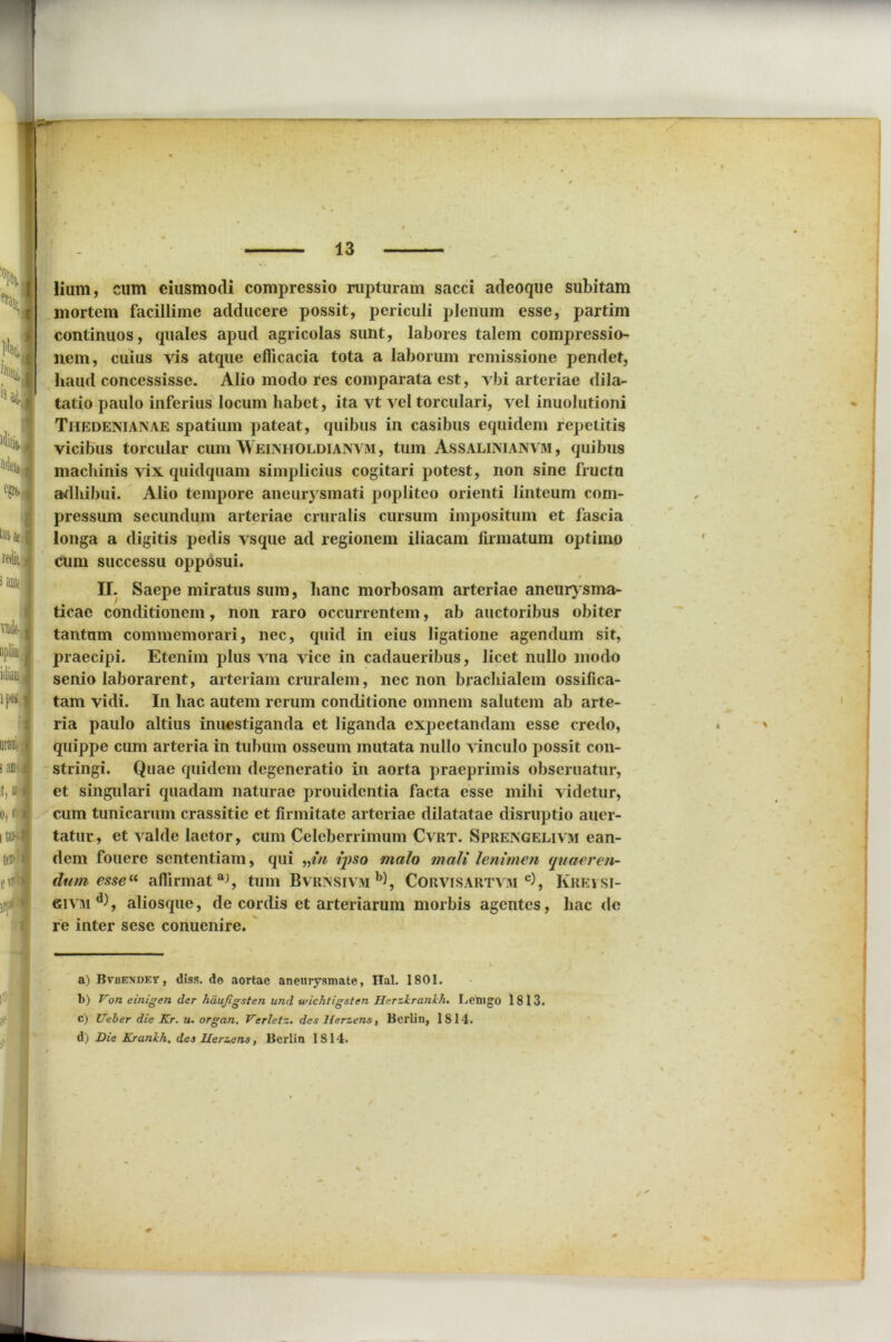 lium, cum ciusmodi compressio rupturam sacci adeoque subitam mortem facillime adducere possit, periculi plenum esse, partim continuos, quales apud agricolas sunt, labores talem compressio- nem, cuius vis atque efficacia tota a laborum remissione pendet, haud concessisse. Alio modo res comparata est, vbi arteriae dila- tatio paulo inferius locum habet, ita vt vel torculari, vel inuolutioni Thedenianae spatium pateat, quibus in casibus equidem repetitis vicibus torcular cum Weinholdianvm , tum Assalimanvm, quibus machinis vix quidquam simplicius cogitari potest, non sine fructu adliibui. Alio tempore aneurysmati popliteo orienti linteum com- pressum secundum arteriae cruralis cursum impositum et fascia longa a digitis pedis vsque ad regionem iliacam firmatum optimo cum successu opposui. II. Saepe miratus sum, hanc morbosam arteriae aneurysma- ticae conditionem, non raro occurrentem, ab auctoribus obiter tantam commemorari, nec, quid in eius ligatione agendum sit, praecipi. Etenim plus vna vice in cadaueribus, licet nullo modo senio laborarent, arteriam cruralem, nec non brachialem ossifica- tam vidi. In hac autem rerum conditione omnem salutem ab arte- ria paulo altius inuestiganda et liganda expeetandam esse credo, 4 ' quippe cum arteria in tubum osseum mutata nullo vinculo possit con- stringi. Quae quidem degeneratio in aorta praeprimis obseruatur, et singulari quadam naturae prouidentia facta esse mihi videtur, cum tunicarum crassitie et firmitate arteriae dilatatae disruptio auer- tatur, et valde laetor, cum Celeberrimum Cvrt. Sprengelivm ean- dem fouere sententiam, qui „in ipso malo mali lenimen quaeren- dum esse“ aflirmat^, tum Bvrinsivm b), Corvisartvm c), Krei si- Giviu d), aliosquc, de cordis et arteriarum morbis agentes, hac de re inter sesc conuenire. a) BvuENDEr, diss. de aortae aneurysmate, ITal. 1801. b) Von einigen der hdujigsten und wichtigsten Herzirankh, Lemgo 1813. c) Ueber die Kr. u. organ. Verletz. des Herzens, BerLin, 1814. d) Die Krankh, das Ilerzens, Berlin 1814.