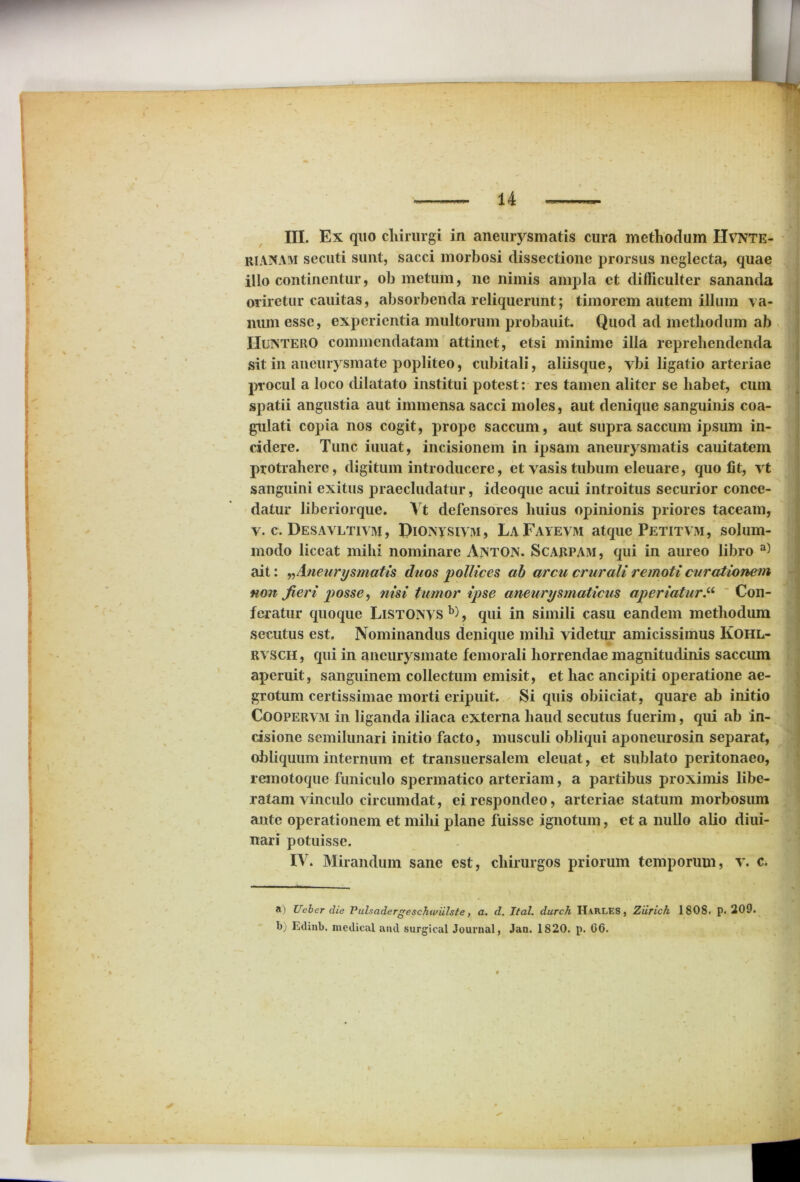 III. Ex quo chirurgi in aneurysmatis cura methodum Hvnte- riAUAM secuti sunt, sacci morbosi dissectione prorsus neglecta, quae illo continentur, oh metum, ne nimis ampla ct difficulter sananda oriretur cauitas, absorbenda reliquerunt; timorem autem illum va- num esse, experientia multorum probauit. Quod ad methodum ab Huntero commendatam attinet, etsi minime illa reprehendenda sit in aneurysmate popliteo, cubitali, aliisque, vbi ligatio arteriae procul a loco dilatato institui potest: res tamen aliter se habet, cum spatii angustia aut immensa sacci moles, aut denique sanguinis coa- gulati copia nos cogit, prope saccum, aut supra saccum ipsum in- cidere. Tunc iuuat, incisionem in ipsam aneurysmatis cauitatem protrahere, digitum introducere, et vasis tubum eleuare, quo fit, vt sanguini exitus praecludatur, idcoque acui introitus securior conce- datur liberiorque. Vt defensores huius opinionis priores taceam, v. c. Desavltivm , piONysiVM, LaFayevm atque Petitvm, solum- modo liceat mihi nominare Anton. Scarpam, qui in aureo libro a) ait: n Aneurysmatis duos 'pollices ab arcu crurali remoti curationem non fieri posse, nisi tumor ipse aneurysmaticus aperiaturCon- feratur quoque LiSTONVS b), qui in simili casu eandem methodum secutus est. Nominandus denique mihi videtur amicissimus Kohl- RVSCH, qui in aneurysmate femorali horrendae magnitudinis saccum aperuit, sanguinem collectum emisit, et hac ancipiti operatione ae- grotum certissimae morti eripuit. Si quis obiiciat, quare ab initio Coopervm in liganda iliaca externa haud secutus fuerim, qui ab in- cisione semilunari initio facto, musculi obliqui aponeurosin separat, obliquum internum et transuersalem eleuat, et sublato peritonaeo, remotoque funiculo spermatico arteriam, a partibus proximis libe- ratam vinculo circumdat, ei respondeo, arteriae statum morbosum ante operationem et mihi plane fuisse ignotum, et a nullo alio diui- nari potuisse. IV. Mirandum sane est, chirurgos priorum temporum, v. c. a) Uebcr die Pulsadergeschwiilste, a. d. Ital. durch Harles , Ziirich 1808. p. 209. b; Edinb. medica! and surgical Journal, Jan. 1820. p. 66.