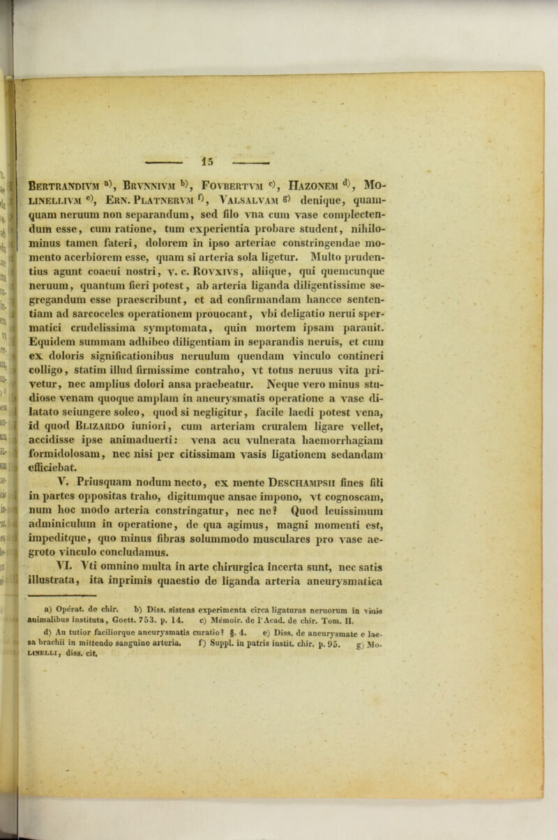 at- nio i iit- f| 'at a i b 3 $ i- a 15 — Bertrandivm a\ Brvnnivai a) b) * *, Fovbertvm c), Hazonem d), Mo- liinellivivi e), Ern. Platnervm Valsalvam s) denique, quam- quam neruum non separandum, sed filo vna cum vase complecten- dum esse, cum ratione, tum experientia probare student, nihilo- minus tamen fateri, dolorem in ipso arteriae constringendae mo- mento acerbiorem esse, quam si arteria sola ligetur. Multo pruden- tius agunt coaeui nostri, v. c. Rovxivs, aliique, qui quemcunque neruum, quantum fieri potest, ab arteria liganda diligentissime se- gregandum esse praescribunt, et ad confirmandam liancce senten- tiam ad sarcoceles operationem prouocant, vbi deligatio nerui sper- matici crudelissima symptomata, quin mortem ipsam parauit. Equidem summam adhibeo diligentiam in separandis neruis, et cum ex doloris significationibus neruulum quendam vinculo contineri colligo, statim illud firmissime contraho, vt totus neruus vita pri- vetur, nec amplius dolori ansa praebeatur. Neque vero minus stu- diose venam quoque amplam in aneurysmatis operatione a vase di- latato seiungere soleo, quod si negligitur, facile laedi potest vena, id quod Blizardo iuniori, cum arteriam cruralem ligare vellet, accidisse ipse animaduerti: vena acu vulnerata haemorrhagiam formidolosam, nec nisi per citissimam vasis ligationem sedandam efficiebat. V. Priusquam nodum necto, ex mente Deschampsii fines fili in partes oppositas traho, digitumque ansae impono, vt cognoscam, num hoc modo arteria constringatur, nec ne? Quod leuissimum adminiculum in operatione, de qua agimus, magni momenti est, impeditque, quo minus fibras solummodo musculares pro vase ae- groto vinculo concludamus. VI. Vti omnino multa in arte chirurgica incerta sunt, nec satis illustrata, ita inprimis quaestio de liganda arteria aneurysmatica a) Operat, de chir. b) Diss. sistens experimenta circa ligaturas nemorum in viuis animalibus instituta, Goett. 753. p. 14. c) Memoir. de l’Acad. de chir. Tom. II. d) An tutior faciliorque aneurysmatis curatio? §. 4. e) Diss, de aneurysmate e lae- sa brachii in mittendo sanguino arteria. f) Suppi, in patris instit. chir. p. 95. g) >]o- LCNELLI, diss. cit.
