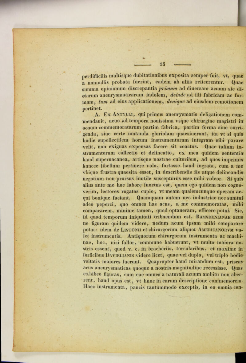 perdifficilis multisque dubitationibus exposita semper fuit, vt, quae a nonnullis probata fuerint, eadem ab aliis reiicerentur. Quae summa opinionum discrepantia primum ad diuersam acuum sic di- ctarum aneurysmaticarum indolem, deinde ad fili fabricam ac for- mam, tum ad eius applicationem, denique ad eiusdem remotionem pertinet. A. Ex Aintylli , qui primus aneurysmatis deligationem com- mendauit, aeuo ad tempora nouissima vsque chirurgiae magistri in acuum commemoratarum partim fabrica, partim forma siue corri- genda, siue certe mutanda gloriolam quaesiuerunt, ita vt si quis hodie supellectilem horum instrumentorum integram sibi parare velit, non exiguas expensas facere sit coactus. Quae talium in- strumentorum collectio et delineatio, ex mea quidem sententia haud superuacanea, artisque nostrae cultoribus, ad quos imprimis luincce libellum pertinere volo, fortasse haud ingrata, cum a me vbique frustra quaesita esset, in describendis iis atque delineandis negotium non prorsus inutile suscepturus esse mihi videor. Si quis alius ante me hoc labore functus est, quem ego quidem non cogno- verim, lectores rogatos cupio, vt meam qualemcunque operam ae- qui bonique faciant. Quamquam autem nec industriae nec sumtui adeo peperci, quo omnes has acus, a me commemoratas, mihi compararem, minime tamen, quod optaueram, efficere potui. Sic, id quod temporum iniquitati tribuendum est, Ramsdeniaisae acus ne figuram quidem videre, nedum acum ipsam mihi comparare potui: idem de ListOMI et chirurgorum aliquot Aiuericaxorvm va- let instrumentis. Antiquorum chirurgorum instrumenta ac maclii- nae, hoc, nisi fallor, commune habuerunt, vt multo maiora no- stris essent, quod v. c. in bracheriis, torcularibus, et maxime in forficibus Davieliaxis videre licet, quae vel duplo, vel triplo hodie vsitatis maiores fuerunt. Quapropter haud mirandum est, priscas acus aneurysmaticas quoque a nostris magnitudine recessisse. Quas exhibeo figuras, cum eae omnes a naturali acuum ambitu non aber- rent, haud opus est, vt hunc in earum descriptione commemorem. Haec instrumenta, paucis tantummodo exceptis, in eo omnia con-