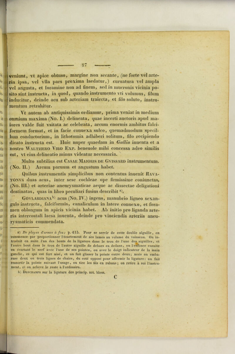 k 1 I •in jj E|Q 4 % k 4 ffi- o nisi are in- itia m me alis [nis no- ae- i. i ria ipsa, vel vlla pars proxima laedatur,) curuatura vel ampla vel angusta, et foramine non ad finem, sed in mucronis vicinia po- sito sint instructa, in quod, quando instrumento vti volumus, filum inducitur, deinde acu sub arteriam traiecta, et filo soluto, instru- mentum retrahitur. Vt autem ab antiquissimis ordiamur, prima veniat in medium omnium maxima (No. I.) delineata, quae incerti auctoris apud ma- iores valde fuit vsitata ac celebrata, arcum enormis ambitus falci- formem format, et in facie conuexa sulco, quemadmodum specil- lum conductorium, in lithotomia adhiberi solitum, filo recipiendo dicato instructa est. Huic nuper quaedam in Gallia inuenta et a nostro Walthero Viro Exp. beneuole milii concessa adeo similis est, vt eius delineatio minus videatur necessaria. Multo subtilius est Casae Maioris de Gvissard instrumentum. (No. II.) Arcum paruum et angustum habet. Quibus instrumentis simplicibus non contentus inuenit Rava- TONVS duas acus, inter sese cochleae ope firmissime coiiiunctas, (No. III.) et arteriae aneurysmaticae aeque ac dissectae deligationi destinatas, quas in libro peculiari fusius describit a). GovlardiaxaL) acus (No. IV.) ingens, manubrio ligneo sexan- gulo instructa, falciformis, canaliculum in latere conuexo, et fora- men oblongum in apicis vicinia habet. Ab initio pro liganda arte- ria intercostali laesa inuenta, deinde pro vinciendis arteriis aneu- rysmaticis commendata. a) De playes d'armes a feu; p. 415. Pour se servir de cette double alguille, on cominence par proportionner l’^cartement de ses lanies au volume du vaisseau. On in- troduit en suite l’un des bouts de la ligature dans le trou de 1’une des aiguilles, et 1'autre bout dans le trou de 1’autre aiguille de dehors en dedans, on l enfonce ensuite eu ecartant le nerf avec l’une de ses pointes, ou avec le doigt indicateur de la niain gaucbe, ce qui est fort aise, et on fait glisser la pointe entre deux; niais on emba- rase deux ou trois lignes de cliairs, du cote oppose pour affermir la ligature: on fait ressortir la pointe suivant l’usage, ou tire les lils en rubans ; on retire a soi l instru- ment, et on acheve le reste a I’ordinaire. b) DESCHAMrs sur la ligature des princip. art. bless. c