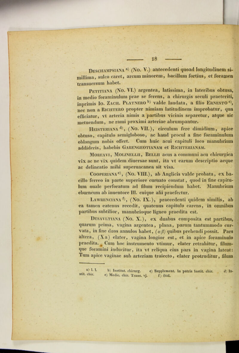 Deschampsiana a) (No. V.) antecedenti quoad longitudinem si- millima, sulco caret, arcum minorem, bacillum fortius, et foramen transuersum habet. Petitiana (No. VI.) argentea, latissima, in lateribus obtusa, in medio foraminulum prae se ferens, a chirurgis seculi praeteriti, inprimis Io. Zach. Platnero yalde laudata , a filio ErisestO c), nec non a Richtero propter nimiam latitudinem improbatur, qua efficiatur, vt arteria nimis a partibus vicinis separetur, atque sic metuendum, ne rami proximi arteriae abrumpantur. IIeisteriana d), (No. VII.), circulum fere dimidium, apice obtuso, capitulo semigloboso, ac haud procul a fine foraminulum oblongum nobis offert. Cum huic acui capituli loco manubrium addideris, habebis Gareisgeotianam et Richterianam. Moreavi, Molinellii, Bellii acus a communi acu chirurgica vix ac ne vix quidem diuersae sunt, ita vt earum descriptio aeque ac delineatio mihi superuacanea sit visa. Cooperiana e), (No. VIII.), ab Anglicis valde probata, ex ba- cillo ferreo in parte superiore curuato constat, quod in fine capitu- lum ouale perforatum ad filum recipiendum habet. Manubrium eburneum ab inuentore III. cuique alii praefertur. Lawrengiana f), (No. IX.), praecedenti quidem similis, ab ea tamen eatenus recedit, quatenus capitulo carens, in omnibus partibus subtilior, manubrioque ligneo praedita est. Desavltiana (No. X.), ex duabus composita est partibus, quarum prima, vagina argentea, plana, parum tantummodo cur- vata, in fine duos annulos habet, (a(3) quibus prehendi possit. Pars altera, (Xa) elater, vagina longior est, et in apice foraminulo praedita. m Cum hoc instrumento vtimur, elater retrahitur, filum- que foramini inducitur, ita vt reliqua cius pars in vagina lateat: Tum apice vaginae sub arteriam traiecto, elater protruditur, filum b) Institut. chirurg. c) Supplement. In patris Instit. chir. e) Medie, chir. Trans, vj. f) ibid. \ a) 1. 1. stit. chir. d) In-