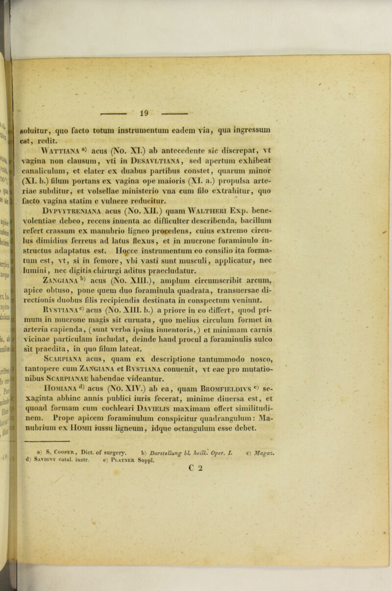 soluitur, quo facto totum instrumentum eadem via, qua ingressum est, redit. \\ ATTIANA a) acus (No. XI.) ab antecedente sic discrepat, vt vagina non clausum, vti in Desavltiana, sed apertum exhibeat canaliculum, et elater ex duabus partibus constet, quarum minor (XI. b.) filum portans ex vagina ope maioris (XI. a.) propulsa arte- riae subditur, et volsellae ministerio vna cum filo extrahitur, quo facto vagina statim e vulnere reducitur. Dvpvytreniana acus (No. XII.) quam Waltheri Exp. bene- volentiae debeo, recens inuenta ac difficulter describenda, bacillum refert crassum ex manubrio ligneo procedens, cuius extremo circu- lus dimidius ferreus ad latus flexus, et in mucrone foraminulo in- structus adaptatus est. Ilocce instrumentum eo consilio ita forma- tum est, vt, si in femore, vbi vasti sunt musculi, applicatur, nec lumini, nec digitis chirurgi aditus praecludatur. Zangiana b) acus (No. XIII.), amplum circumscribit arcum, apice obtuso, pone quem duo foraminula quadrata, transuersae di- rectionis duobus filis recipiendis destinata in conspectum veniunt. Rvstiana®) acus (No. XIII. b.) a priore in eo differt, quod pri- mum in mucrone magis sit curuata, quo melius circulum formet in arteria capienda, (sunt verba ipsius inuentoris,) et minimam carnis vicinae particulam includat, deinde haud procul a foraminulis sulco sit praedita, in quo filum lateat. S carpi an A acus, quam ex descriptione tantummodo nosco, tantopere cum Zangiana et Rvstiana conuenit, vt eae pro mutatio- nibus Scarpianae habendae videantur. Homiana tl> acus (No. XIV.) ab ea, quam Bromfieldivs e) sc- xaginta abhinc annis publici iuris fecerat, minime diucrsa est, et quoad formam cum cochleari Davielis maximam offert similitudi- nem. Prope apicem foraminulum conspicitur quadrangulum: Ma- nubrium ex Hoiviii iussu ligneum, idque octangulum esse debet. a) S. Cooper, Dict. of surgery. d) Savicnv catal. instr. e) Peatxer b) Darstellung bl. heilk. Oper. I. Suppi. c) Magaz.
