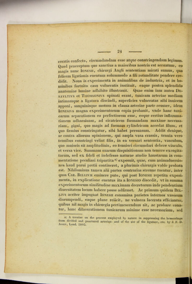ceratis confecto, circumdandam esse atque constringendam legimus. Quod praeceptum quo sanctius a maioribus nostris est seruatum, eo magis nunc Ioxesii, chirurgi Angli sententiam mirati sumus, qua felicem ligationis euentum solummodo a fili rotunditate pendere cre- didit. Noua is experimenta in animalibus de industria, et in ho- minibus fortuito casu vulneratis instituit, eaque postea splendido anatomiae lumine adhibito illustrauit. Quae enim iam antea De- savltivs et Thomsonivs opinati erant, tunicam arteriae mediam intimamque a ligatura discindi, superficies vulneratas sibi inuicem apponi, sanguinisque motum in clausa arteriae parte cessare, idem Ionesiys magna experimentorum copia probauit, vnde hanc tuni- carum separationem eo perfectiorem esse, eoque certius inflamma- tionem adhaesiuam, ad cicatricem formandam maxime necessa- riam, gigni, quo magis ad formam cylindricam accedat filum, et quo firmius constringatur, sibi habet persuasum. Addit denique, se contra aliorum opinionem, qui ampla vasa crassis, tenuia vero tenuibus constringi velint filis, in ea versari sententia, vasculum, quo maioris sit amplitudinis, eo tenuiori circumdari debere vinculo, et versa vice. Summam suarum disquisitionum non temere excogita- tarum, sed ex fideli et indefesso naturae studio haustarum in com- mentatione peculiari tripartita a) exposuit, quae, cum animaduersio- nes. haud parui pretii contineret, a plurimis chirurgis valde probata est. Nihilominus tamen alii partes contrarias strenue tuentur, inter quos Car. Bellivm eminere puto, qui post Iojnesii repetita experi- menta, in explicatione euentus ita a IoxesiO discedit, vt in summa experimentorum similitudine maximam decretorum inde pendentium diuersitatem locum habere posse adfirmet. Ac primum quidem Bel- Eivs acriter impugnat Ioivesii conamina parietes internos vasorum disrumpendi, eaque plane reiicit, ne vulnera lacerata efficiantur, quibus nil magis in chirurgia pertimescendum sit, ac probare cona- tur, hanc dilacerationem tunicarum minime esse necessariam, sed a) A treatise on the process emploved bj nature in suppressing the hemorrhage from divided and punctured arterigs: and of the use of the ligature, etc. by J. F. 1>. •Iones , Lond. 1805.