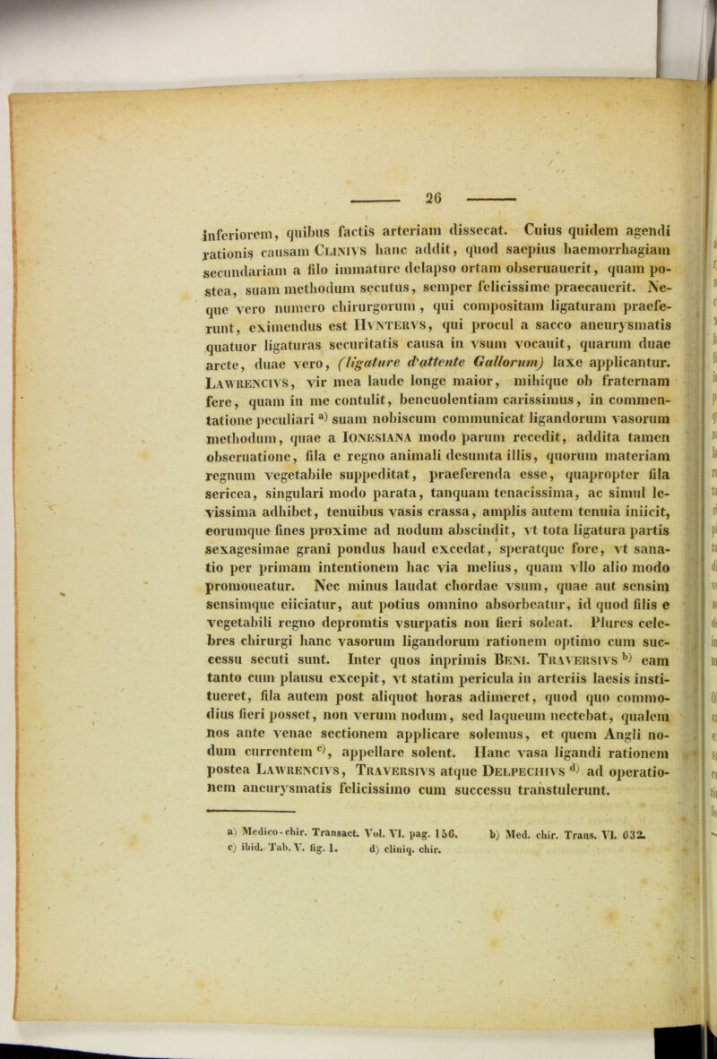 inferiorem, quibus factis arteriam dissecat. Cuius quidem agendi rationis causam Clinivs hanc addit, quod saepius haemorrhagiam secundariam a filo immature delapso ortam obseruauerit, quam po- stea, suam methodum secutus, semper felicissime praecauerit. Ne- que vero numero chirurgorum , qui compositam ligaturam praefe- runt, eximendus est IIvntervs, qui procul a sacco aneurysmatis quatuor ligaturas securitatis causa in vsum vocauit, quarum duae arcte, duae vero, (ligature d'(ittente Gallorum) laxe applicantur. Lawrencivs, vir mea laude longe maior, mihique ob fraternam # fere, quam in me contulit, bencuolcntiam carissimus, in commen- tatione peculiari a) suam nobiscum communicat ligandorum vasorum methodum, quae a IONESIANA modo parum recedit, addita tamen obseruatione, fila e regno animali desumta illis, quorum materiam regnum vegetabile suppeditat, praeferenda esse, quapropter fila sericea, singulari modo parata, tanquam tenacissima, ac simul le- vissima adhibet, tenuibus vasis crassa, amplis autem tenuia iniicit, eorumque fines proxime ad nodum abscindit, vt tota ligatura partis sexagesimae grani pondus haud excedat, speratque fore, vt sana- tio per primam intentionem hac via melius, quam vllo alio modo promoueatur. Nec minus laudat chordae vsum, quae aut sensim sensimque ciiciatur, aut potius omnino absorbeatur, id quod filis e vegetabili regno depromtis vsurpatis non fieri soleat. Plurcs cele- bres chirurgi hanc vasorum ligandorum rationem optimo cum suc- cessu secuti sunt. Inter quos inprimis Beni. Traversivs eam tanto cum plausu excepit, vt statim pericula in arteriis laesis insti- tueret, fila autem post aliquot horas adimeret, quod quo commo- dius fieri posset, non verum nodum, sed laqueum nectebat, qualem nos ante venae sectionem applicare solemus, et quem Angli no- dum currentem * c), appellare solent. Hanc vasa ligandi rationem postea Lawrencivs, Traversivs atque Delpechivs d) ad operatio- nem aneurysmatis felicissimo cum successu transtulerunt.