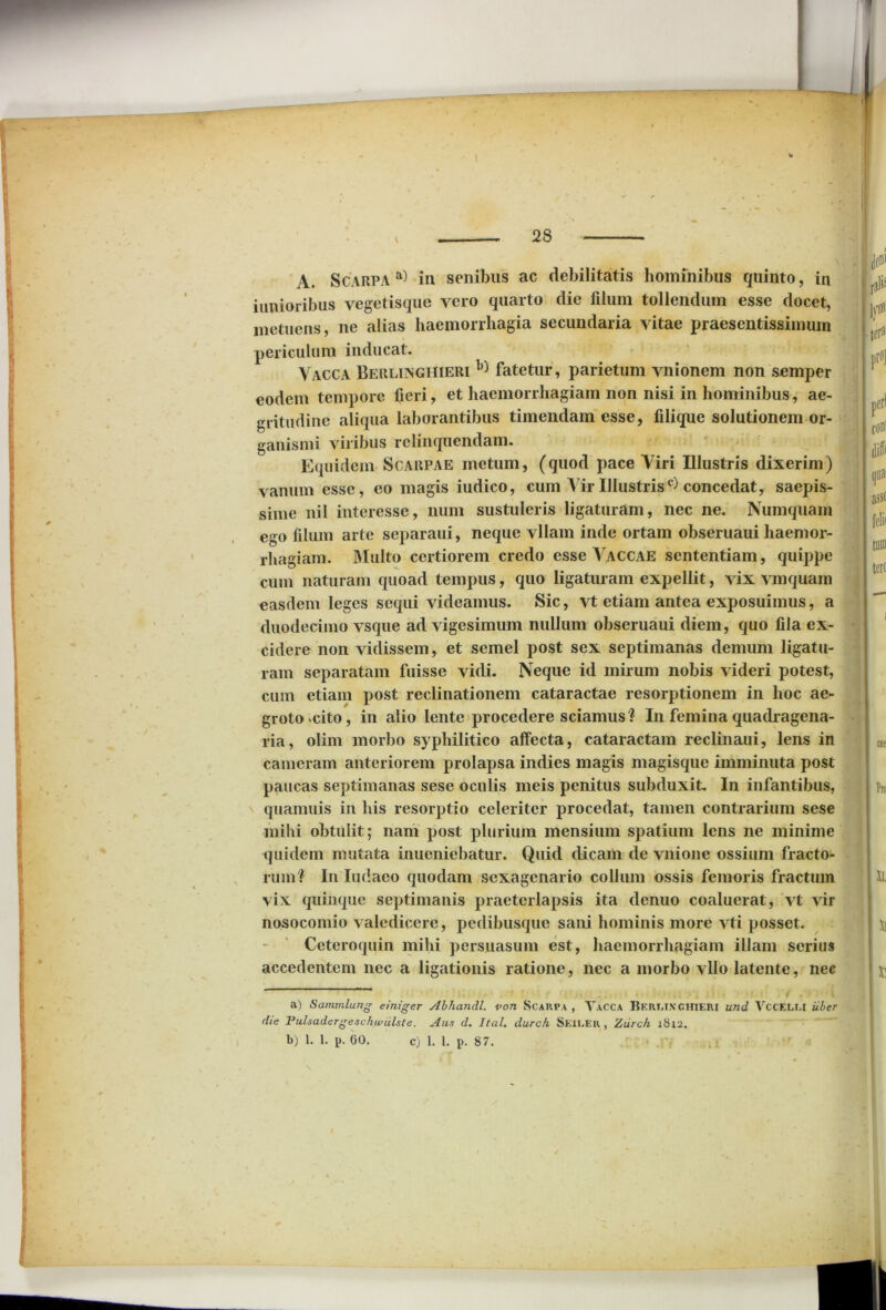 iunioribus vegetisque yero quarto die filum tollendum esse docet, metuens, ne alias haemorrhagia secundaria vitae praesentissimum periculum inducat. Vacca Berlinghieri h) fatetur, parietum vnionem non semper eodem tempore fieri, et haemorrhagiam non nisi in hominibus, ae- gritudine aliqua laborantibus timendam esse, filique solutionem or- ganismi viribus relinquendam. Equidem Scarpae metum, (quod pace Viri Illustris dixerim) vanum esse, eo magis iudico, cum Air Illustris c) concedat, saepis- sime nil interesse, num sustuleris ligaturam, nec ne. Numquam ego filum arte separaui, neque vllam inde ortam obseruaui haemor- rhagiam. Multo certiorem credo esse Vaccae sententiam, quippe cum naturam quoad tempus, quo ligaturam expellit, vix vmquam easdem leges sequi videamus. Sic, vt etiam antea exposuimus, a duodecimo vsque ad vigesimum nullum obseruaui diem, quo fila ex- cidere non vidissem, et semel post sex septimanas demum ligatu- ram separatam fuisse vidi. Neque id mirum nobis videri potest, cum etiam post reclinationem cataractae resorptionem in hoc ae- groto cito, in alio lente procedere sciamus? In femina quadragena- ria, olim morbo syphilitico affecta, cataractam reclinaui, lens in cameram anteriorem prolapsa indies magis magisque imminuta post paucas septimanas sese oculis meis penitus subduxit. In infantibus, quamuis in his resorptio celeriter procedat, tamen contrarium sese mihi obtulit; nam post plurium mensium spatium lens ne minime quidem mutata inueniebatur. Quid dicam de vnione ossium fracto- rum? In Iudaco quodam sexagenario collum ossis femoris fractum vix quinque septimanis praeterlapsis ita denuo coaluerat, vt vir nosocomio valedicere, pedibusque sani hominis more vti posset. Ceteroquin mihi persuasum est, haemorrhagiam illam serius accedentem nec a ligationis ratione, nec a morbo vllo latente, nec a) Sammlung einiger Abhandl. von Scarpa , Vacca Bert.iXGHIERI und VCCELM uber die Pulsadergeschiviilste. Aus d. Ital. durck Seiler , Ziirch 18x2. b) 1. 1. p. 00. C) 1. 1. p. 87.