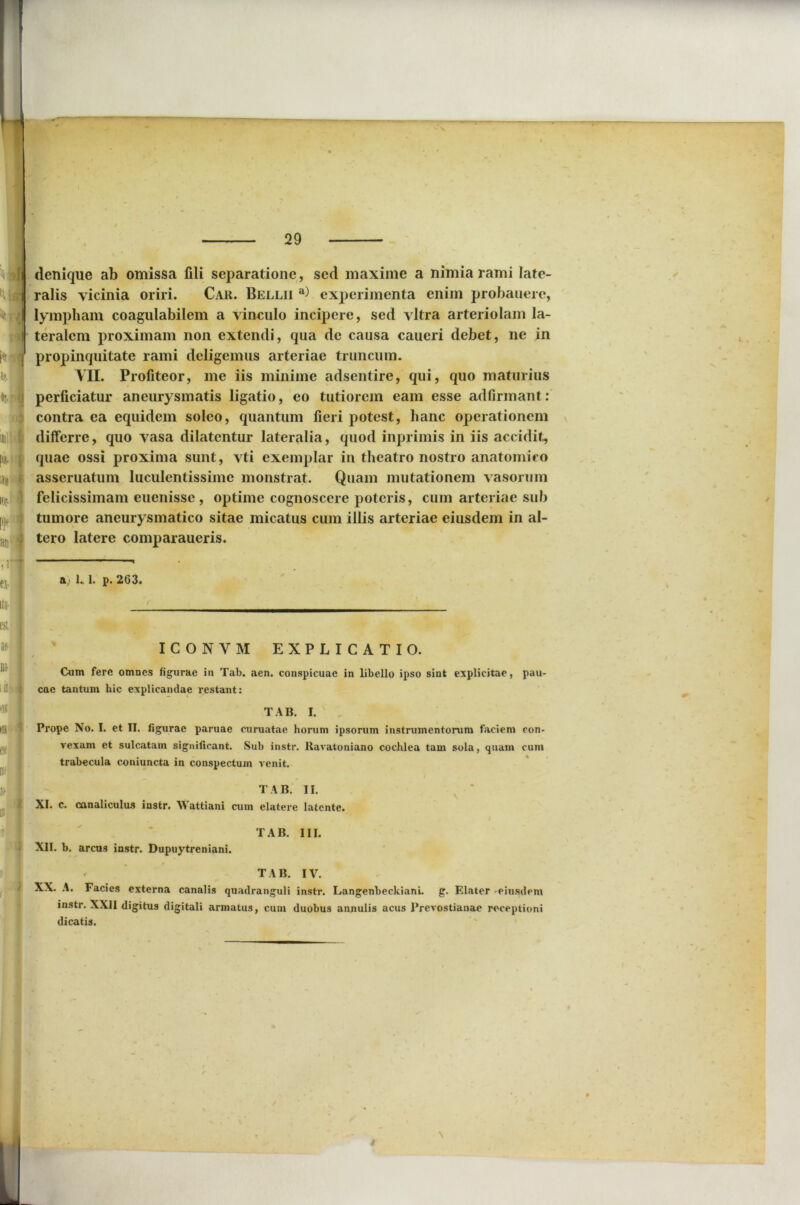denique ab omissa fili separatione, sed maxime a nimia rami late- ralis vicinia oriri. Car. Bellii a) experimenta enim probauerc, lympham coagulabilem a vineulo incipere, sed vitra arteriolam la- teralem proximam non extendi, qua de causa caueri debet, ne in propinquitate rami deligemus arteriae truncum. VII. Profiteor, me iis minime adsentire, qui, quo maturius perficiatur aneurysmatis ligatio, eo tutiorem eam esse adfirmant: contra ea equidem soleo, quantum fieri potest, hanc operationem differre, quo vasa dilatentur lateralia, quod inprimis in iis accidit, quae ossi proxima sunt, vti exemplar in theatro nostro anatomico asseruatum luculentissime monstrat. Quam mutationem vasorum felicissimam euenisse , optime cognoscere poteris, cum arteriae sub tumore aneurysmatico sitae micatus cum illis arteriae eiusdem in al- tero latere comparaueris. hj 1. 1. p. 263. ICONVM EXPLICATIO. Cum fere omnes figurae in Tab. aen. conspicuae in libello ipso sint explicitae, pau- cae tantum hic explicandae restant: TAB. I. Prope No. I. et II. figurae paruae curuatae horum ipsorum instrumentorum faciem con- vexam et sulcatam significant. Sub instr. Ravatoniano cochlea tam sola, quam cum trabecula coniuncta in conspectum venit. TAB. II. XI. c. canaliculus instr. Wattiani cum elatere latente. TAB. III. XII. b. arcus instr. Dupuytreniani. TAB. IV. XX. A. Facies externa canalis quadranguli instr. Langenbeckiani. g. Elater -eiusdem instr. XXII digitus digitali armatus, cum duobus annulis acus Prevostianae receptioni dicatis.