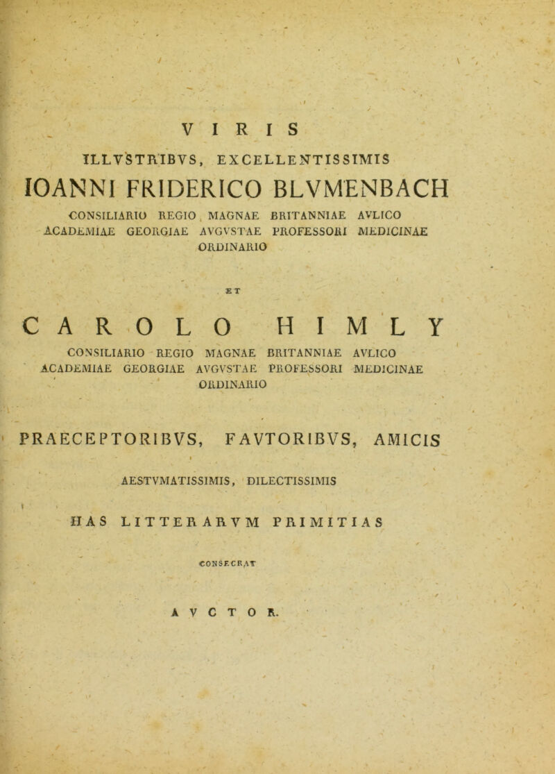 / VIRIS ILLVSTRIBVS, EXCELLENTISSIMIS 10 AN NI FRIDERICO BLVMENBACH CONSILIARIO REGIO MAGNAE BRITANNIAE AVLICO ACADEMIAE GEORGIAE AVGVSTAE PROFESSORI MEDICINAE ORDINARIO E T i % CARO L 0 H I M L CONSILIARIO REGIO MAGNAE BRITANNIAE AVLICO ACADEMIAE GEORGIAE * 1 AVGVSTAE ORDINARIO PROFESSORI MEDICINAE PRAECEPTO RIBVS, FAVTORIBVS, AMICIS i . \ AESTVMATISSIMIS, DILECTISSIMIS I ' i ' ’ i , HAS LITTEB.AR.VM PRIMITIAS V - y  . J r CONSECRAT 9 ^ » % / S ** , ^ I . ' ■