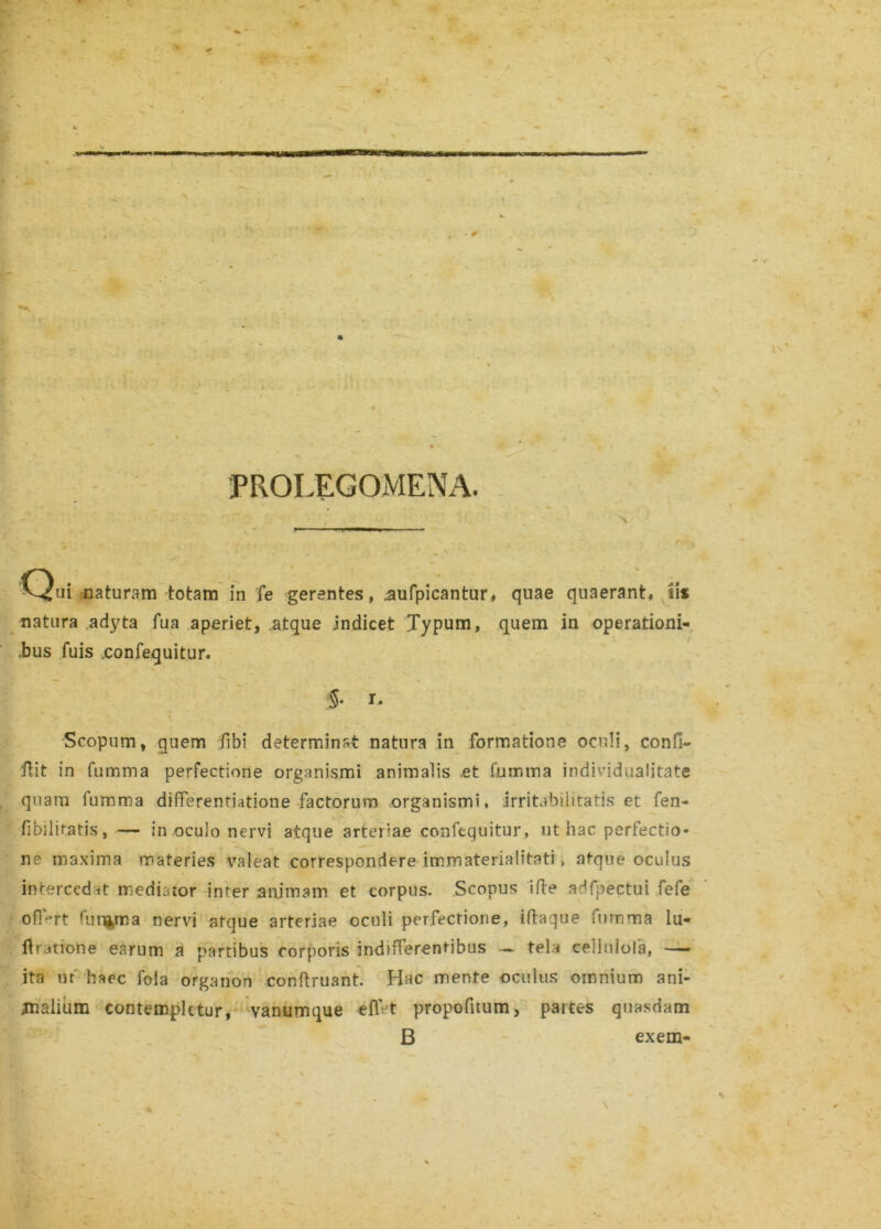 - # \ PROLEGOMENA. 'C^ui naturam totam in fe gerentes, .aufpicantur, quae quaerant, iis natura adyta fua aperiet, atque indicet Typum, quem in operationi- .bus fuis .confequitur. ■§• r. Scopum, quem fibi determinat natura in formatione oculi, confi- cit in fumma perfectione organismi animalis .et fumma individaalitate quam fumma differentiatione factorum organismi, irritabilitatis et fen- fibilitatis, — in oculo nervi atque arteriae confequitur, ut hac perfectio- ne maxima materies valeat correspondere immaterialitati, atque oculus intercedit mediator inter animam et corpus. Scopus ifte adfpectui fefe off-rt funfcma nervi atque arteriae oculi perfectione, iftaque fumma lu- ftratione earum a partibus corporis indifferentibus - tela celluiola, — ita uf haec fola organon conftruant. Hac mente oculus omnium ani- jnalium contempletur, vanumque elf t propofitum, partes quasdam B exem- * ^ N \