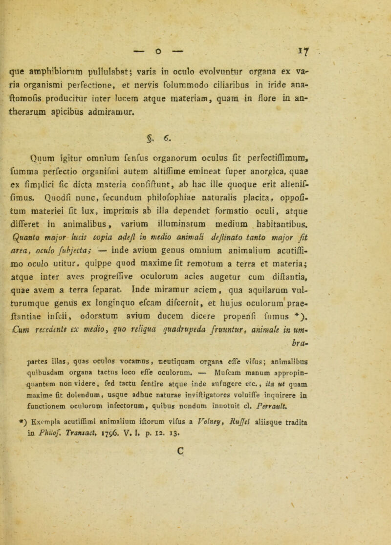 que amphibiorum pullulabat; varia in oculo evolvuntur organa ex va- ria organismi perfectione, et nervis folummodo ciliaribus in iride ana- ftomofis producitur inter lucem atque materiam, quam in flore in an- therarum apicibus admiramur. §• Quum igitur omnium fenfus organorum oculus fit perfectiflimum, fumma perfectio organifmi autem altiflime emineat fuper anorgica, quae ex fimplici fic dicta materia confidunt, ab hac ille quoque erit alienif- fimus. Quodfi nunc, fecundum philofophiae naturalis placita, oppofi- tum materiei fit iux, imprimis ab illa dependet formatio oculi, atque differet in animalibus, varium illuminatum medium habitantibus. Quanto major lucis copia adejl in medio animali dejlinato tanto major fit areat oculo fuhjecta; — inde avium genus omnium animalium acutifli- mo oculo utitur, quippe quod maxime fit remotum a terra et materia; atque inter aves progreflive oculorum acies augetur cum diflantia, quae avem a terra feparat. Inde miramur aciem , qua aquilarum vul- turumque genus ex longinquo efcam difcernit, et hujus oculorum prae- dandae infcii, odoratum avium ducem dicere propenfi fumus *). Cum recedente ex medio, quo reliqua quadrupeda /ruuntur, animale in um~ bra• partes illas, quas oculos vocamus, neutiquam organa effe vifus; animalibus quibusdam organa tactus loco eiTe oculorum. — Mufcam manum appropin- quantem non videre, fed tactu fentire atque inde aufugere etc., ita ut quam maxime fit dolendum, usque adhuc naturae inviftigatores voluifle inquirere in functionem oculorum infectorum, quibus nondum innotuit cl. Perrault* *) Exempla acutiffimi animalium iftorum vifus a Volney, RuJJel aliisque tradita in Phiiof, Transact, 1796. V. !♦ p. 12. 13* \ c