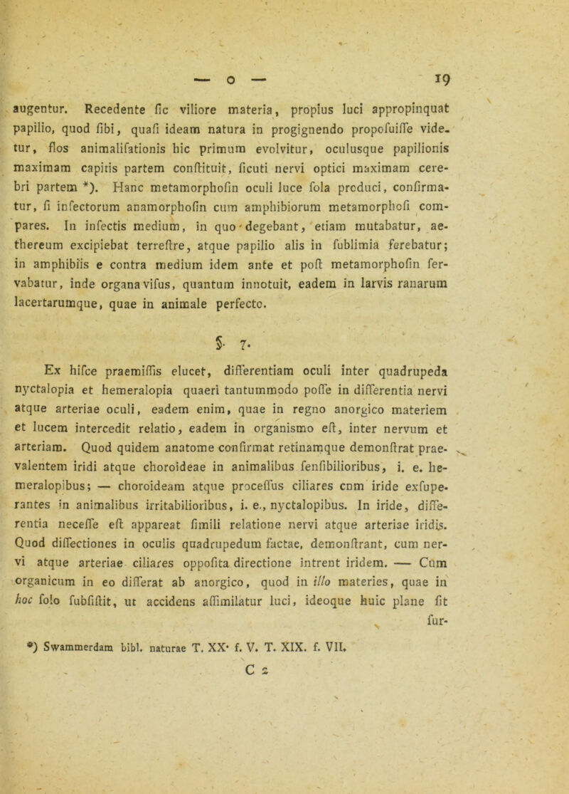 *9 augentur. Recedente fic viliore materia, propius luci appropinquat papilio, quod fibi, quafi ideam natura in progignendo propofuifie vide- tur, flos animalifationis hic primum evolvitur, oculusque papilionis maximam capitis partem conffituit, ficuti nervi optici maximam cere- bri partem *). Hanc metamorphofin oculi luce fola produci, confirma- tur, fi infectorum anamorphofin cum amphibiorum metamorphcfi com- pares. In infectis medium, in quo'degebant, etiam mutabatur, ae- thereum excipiebat terreftre, atque papilio alis in fublimia ferebatur; in amphibiis e contra medium idem ante et poft metamorphofin fer- vabatur, inde organa vifus, quantum innotuit, eadem in larvis ranarum lacertarumque, quae in animale perfecte. §• 7- Ex hifce praemifiis elucet, differentiam oculi inter quadrupeda nyctalopia et hemeralopia quaeri tantummodo poffe in differentia nervi atque arteriae oculi, eadem enim, quae in regno anorgico materiem et lucem intercedit relatio, eadem in organismo eff, inter nervum et arteriam. Quod quidem anatome confirmat retinamque demonffrat prae- . valentem iridi atque choroideae in animalibus fenfibilioribus, i. e. he- meralopibus; — choroideam atque proceffus ciliares cnm iride exfupe- rantes ?n animalibus irritabilioribus, i. e., nyctalopibus. In iride, diffe- rentia necefle eft appareat fimili relatione nervi atque arteriae iridis. Quod diffectiones in oculis quadrupedum factae, demonffrant, cum ner- vi atque arteriae ciliares oppofita directione intrent iridem. — Cum organicum in eo differat ab anorgico, quod in illo materies, quae in hoc folo fubfiftit, ut accidens affimiiatur luci, iffeoque huic plane fit l * v fur- *) Swammerdam bibi, naturae T. XX- f. V. T. XIX. f. VII*