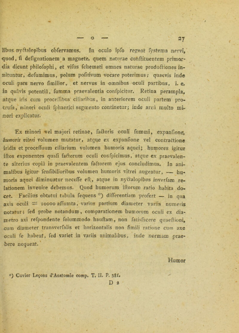 libus nyftalopibus obfervamus. In oculo ipfo regnat fystema nervi, 'quod, fi defignationem a magnete, quem naturae cohftituentem primor- dia dicunt philofophi, et vifus fchemati omnes naturae produftiones in- nituntur, defumimus, polum pofitivum vocare poterimus; quaevis inde oculi pars nervo fimilior,, et nervus in omnibus oculi partibus, i. e. in quavis potentia, fumma praevalentia confpicitur. Retina perampla, atque iris cum proceflibus ciliaribus, in anteriorem oculi partem pro- trufa, minori ocuii fphaerici segmento continetur; inde area multo mi- inori explicatur. % Ex minori vel majori retinae, Favoris ocuii fumini, expan/ione, i humoris vitrei volumen mutatur, atque ex expanfione vel contractione iridis et procelTuum ciliarium volumen humoris aquei; humores igitur iftos exponentes quafi faCforum oculi confpicimus, atque ex praevalen- te alterius copia in praevalentem faCtorem ejus concludimus* In ani- malibus igitur fenfibilioribus volumen humoris vitrei augeatur, — hu- moris aquei diminuatur neceffe eft, atque in nyCtalopibus inverfam re- lationem invenire debemus. Quod humorum iftorum ratio habita do- cet. Facilius obtutui tabula fequens r) differentiam profert — in qua axis oculi = xoooo affumta, varius partium diameter variis numeris notatur; Fed probe notandum, comparationem humorum ocuii ex dia- * . metro axi refpondente folummodo hauftam, non fatisfacere quaeftioni, cum diameter transverfalis et horizontalis non fimili ratione cum axe m \ oculi Te habeat, fed variet in variis animalibus, inde normam prae- bere nequeat,' * , ’ , i ' * * , I ■ , K  n. Humor *) Cuvier Le^ons «TAnatomie comp, T, II, P. 33U A