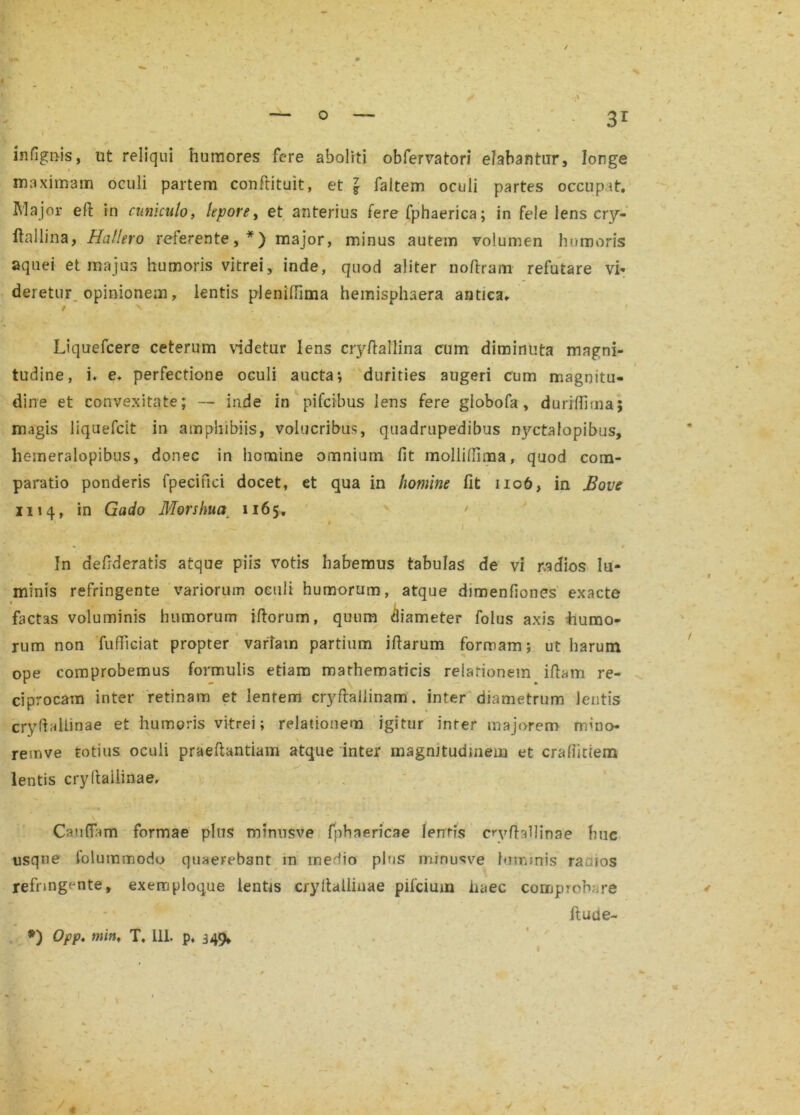 / $ — 0 — 3r i *■■ ■ . y infignis, ut reliqui humores fere aboliti obfervatori elabantur, longe maximam oculi partem conftituit, et \ faitem oculi partes occupat. Major eft in cuniculo, lepore, et anterius fere fphaerica; in fele lens cry- ftallina, Hallero referente,*) major, minus autem volumen humoris aquei et majus humoris vitrei, inde, quod aliter noftram refutare vi- deretur opinionem, lentis pleniflima hemisphaera antica. • ^ ' Liquefcere ceterum videtur lens cryftaffiina cum diminuta magni- tudine, i. e. perfectione oculi aucta*, durities augeri cum magnitu- dine et convexitate; — inde in pifcibus lens fere giobofa , durilfima; magis liquefcit in amphibiis, volucribus, quadrupedibus nyctalopibus, hemeralopibus, donec in homine omnium fit molliflima, quod com- paratio ponderis fpecifici docet, et qua in homine fit no6, in Bove 1114, in Gado Morshua 1165. ' • s I In delrderatis atque piis votis habemus tabulas de vi radios lu- minis refringente variorum oculi humorum, atque dimenfiones exacte factas voluminis humorum iftorum, quum diameter folus axis humo- rum non fufficiat propter variam partium illarum formam; ut harum \ ' ope comprobemus formulis etiam mathematicis relationem illam re- ciprocam inter retinam et lentem cryflaiiinam. inter diametrum lentis crydallinae et humoris vitrei; relationem igitur infer majorem mino- v remve totius oculi praedandam atque inter magnitudinem et craliiciem lentis cryltailinae. ., ' . ■ '' • ■' • .., ■ Ca.11 (Tam formae plus mfmisve fnhaericae lerrris crvlfabinae huc usque folummodo quaerebant in me^io plus mrnusve lominis raaios refringente, exemploque lentis crydallinae pifcium haec comprobare flude- *) Opp. tnittf T. 111. p, 349,