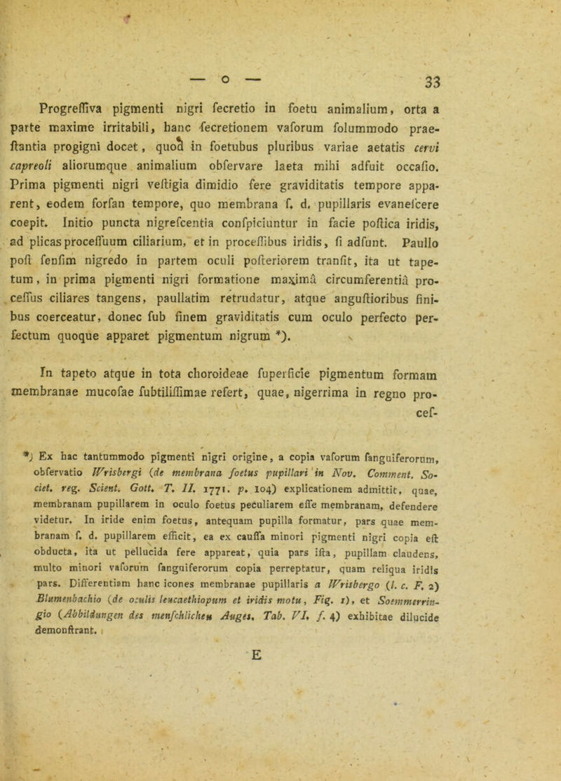 / Progrefliva pigmenti nigri fecretio in foetu animalium, orta a parte maxime irritabili, hanc fecretionem vaforum folummodo prae- ftantia progigni docet, quocl in foetubus pluribus variae aetatis cervi capreoli aliorumque animalium obfervare laeta mihi adfuit occafio. Prima pigmenti nigri velligia dimidio fere graviditatis tempore appa- rent, eodem forfan tempore, quo membrana f, d, pupillaris evanelcere coepit Initio puncta nigrefcentia confpiciuntur in facie poflica iridis, ad plicasprocefluum ciliarium, et in proceftibus iridis, fi adfunt. Paullo i pofl fenfim nigredo in partem oculi pofteriorem tranfit, ita ut tape- tum , in prima pigmenti nigri formatione maxima circumferentia pro- cefius ciliares tangens, paullatim retrudatur, atque anguftioribus fini- bus coerceatur, donec fub finem graviditatis cum oculo perfecto per- fectum quoque apparet pigmentum nigrum *). s * — J / In tapeto atque in tota choroideae fuperficie pigmentum formam membranae mucofae fubtiliffimae refert, quae, nigerrima in regno pro- cef- , / x , *) Ex hac tantummodo pigmenti nigri origine, a copia vaforum fanguiferorum, obfervatio Wrisbtrgi {de membrana foetus pupillari in Nov. Comment, So- ciet. reg. Scient, Gott♦ T. II. 1771. p* 104) explicationem admittit, quae, membranam pupillarem in oculo foetus peculiarem effe membranam, defendere videtur. In iride enim foetus, antequam pupilla formatur, pars quae mem- branam f, d, pupillarem efficit, ea ex cauffa minori pigmenti nigri copia eft obducta, ita ut pellucida fere appareat, quia pars ifta, pupillam claudens, multo minori vaforum fanguiferorum copia perreptatur, quam reliqua iridis pars. Differentiam hanc icones membranae pupillaris a IVrisbergo (/. c. F. 2) Blumenbachio {de oculis leucaethiopum et iridis motu, Fig. 1), et Soemmerrin- gio {Abbildungen des menfchlicheu Auges. Tab. VI♦ /. 4) exhibitae dilucide demonftrant.