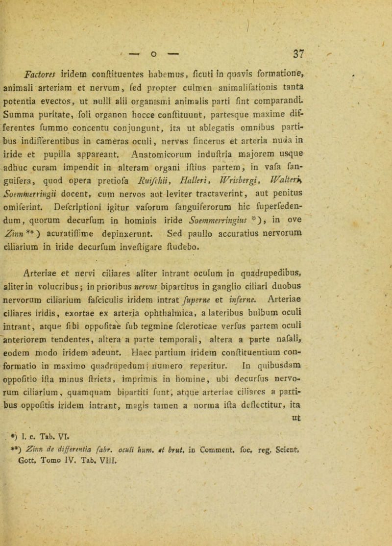 • ' ■ 'I , ' ' — o — 37 \ Factores iridem conftituentes habemus, ficuti m quavis formatione, animali arteriam et nervum, fed propter culmen animalifationis tanta potentia evectos, ut nulli alii organismi animalis parti fint comparandi. Summa puritate, foli organon hocce conftituunt, partesque maxime dif- ferentes fummo concentu conjungunt, ita ut ablegatis omnibus parti- bus indifferentibus in cameras oculi, nervus fincerus et arteria nuua in iride et pupilla appareant. Anatomicorum induftria majorem usque adhuc curam impendit in alteram organi illius partem, in vafa fan- guifera, quod opera pretiofa Ruifchii, Halleri, Wrisbergi, IFalter*, Soemtnerringii docent, cum nervos aut leviter tractaverint, aut penitus omiferint. Defcriptioni igitur vaforum fanguiferorum hic fuperfeden- dum, quorum decurfum in hominis iride Soemmetringius *), in ove Zmn ** ) acuratilbme depinxerunt. Sed paullo accuratius nervorum ciliarium in iride decurfum inveftigare fludebo. * Arteriae et nervi ciliares aliter intrant oculum in quadrupedibus, aliter in volucribus; in prioribus nervus bipartitus in ganglio ciliari duobus nervorum ciliarium fafciculis iridem intrat fuperne et inferne. Arteriae ciliares iridis, exortae ex arteria ophthalmica, a lateribus bulbum oculi intrant, arqun fibi oppofitae fub tegmine fcleroticae verfus partem oculi anteriorem tendentes, alrera a parte temporali, altera a parte nafali, i * i eodem modo iridem adeunt. Haec partium iridem conftituentium con- formatio in maximo quadrupedum; numero reperitur. In quibusdam oppofitio illa minus ftrieta, imprimis in homine, ubi decurfus nervo- rum ciliarium, quamquam bipartiti funt, atque arteriae ciliares a parti- bus oppofitis iridem intrant, magis tamen a norma ilia deflectitur, ita ut . *) 1. c. Tab. VI* **) Zmn de differentia fabr, oculi hntn. et brut, in Comment. foct reg. Scient* Gott, Tomo IV. Tab, Vili, , \