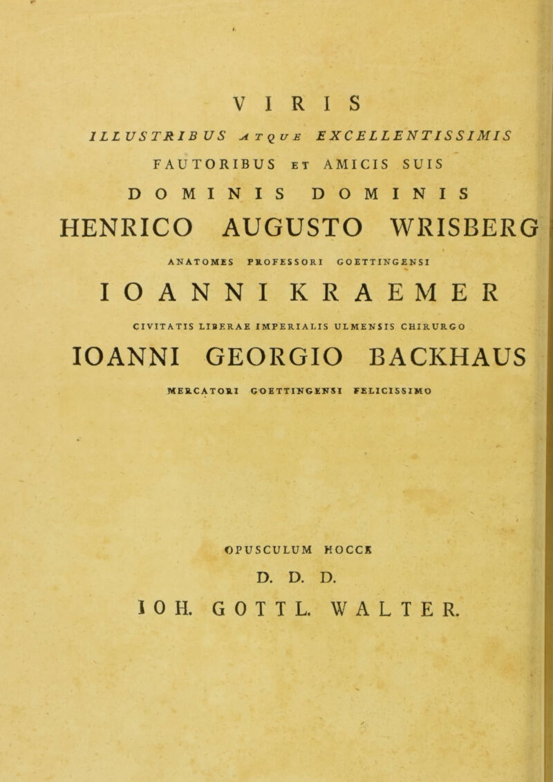 1LLUSTRIB US ^tque E X C E L L E N TIS SIMIS FAUTORIBUS et AMICIS SUIS DO MINIS DOMINIS HENRICO AUGUSTO WRISBERG i ANATOMES FROFESSORI GOETTINGENSI % IOANNIKRAEMER CIVITATIS LIBF.RAE IMPERIALIS ULMENSIS CHIRURGO IOANNI GEORGIO BACKHAUS MEUCATOUI GGETTINGEKSI FELICIS5IMO OPUSCULUM KOCCK D. D. D. 10H. GOTTL. WALTER.