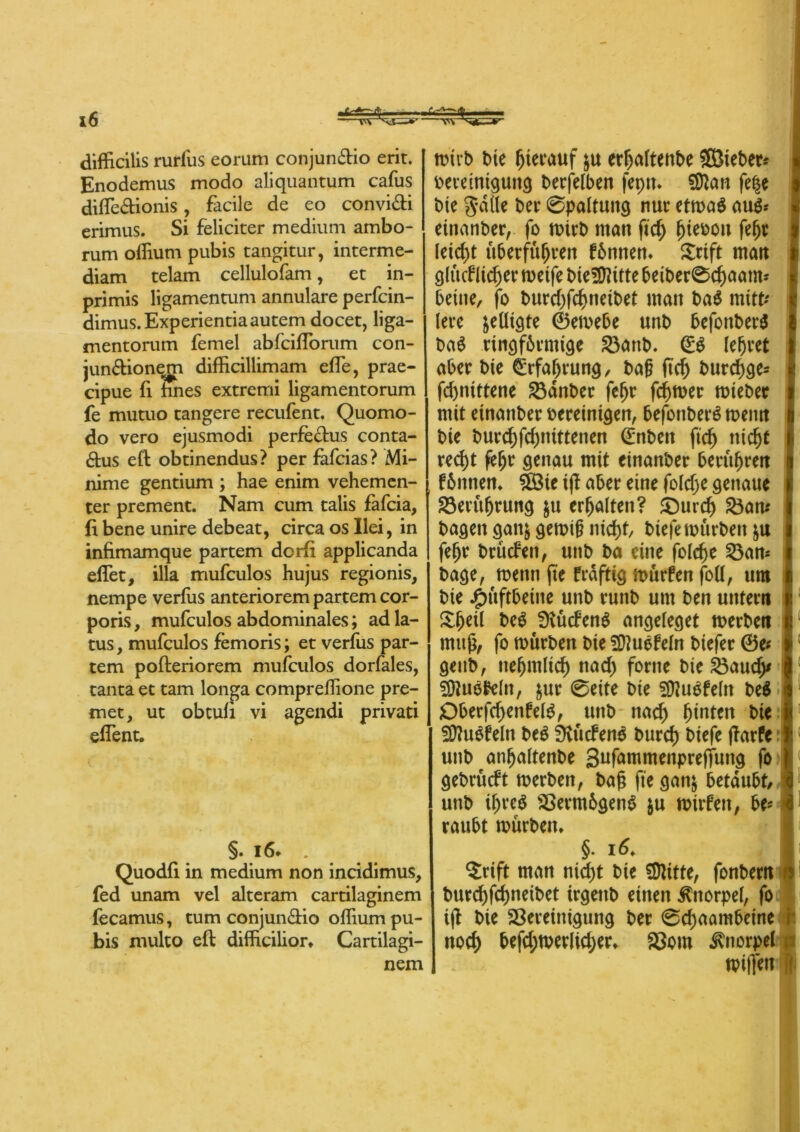 difficilis rurfus eorum conjun&io erit. Enodemus modo aliquantum cafus difle&ionis, facile de eo convi&i erimus. Si feliciter medium ambo- rum oflium pubis tangitur, interme- diam telam cellulofam, et in- primis ligamen tum annulare perfcin- dimus.Experientiaautem docet, liga- mentorum femel abfciflorum con- jun&ionem difficillimam effe, prae- cipue fl fuies extremi ligamentorum fe mutuo tangere recufent. Quomo- do vero ejusmodi perfe&us conta- dus eft obtinendus? per fafcias? Mi- nime gentium ; hae enim vehemen- ter prement. Nam cum talis fafcia, fi bene unire debeat, circa os Ilei, in infimamque partem dorfi applicanda efTet, illa mufculos hujus regionis, nempe verfiis anteriorem partem cor- poris , mufculos abdominales; ad la- tus, mufculos femoris; et verfus par- tem pofteriorem mufculos dorfales, tanta et tarn longa compreßione pre- met, ut obtufi vi agendi privati effent. §. 16. . Quodfi in medium non incidimus, fed unam vel alteram cartilaginem fecamus, tum conjun&io oflium pu- bis multo eft difficilior* Cartilagi- nem mirb bie hierauf $u erljaltent>e SEBteber* Vereinigung berfelben jeptt. 9Ran fc|e t>te $-dtle bet 0paltuitg nur etmaä aug* etttanber, fo mirb man ftch f)iefcon fefjt leicht überführen fbnnett* £rift man glücklicher rnetfe bietüktte beiber@d)aam* beine, fo burcf^fc^nefbet matt bag mitu lere ^eUtgte ©emebe «nb befonberg bag ringförmige 33anb. (£g lehret aber bie Währung, baß ftch burdhge* fc&nittene Bdnber fefjr fermer mieber mit etnattber vereinigen, befonberg metttt § bie bur$fcf)tüttenen (Enbett ftd) tticfyt recht fe^r genau mit einanber berühren I körnten* $Bie ijl aber eine foldje genaue Berührung $u erhalten? ©urch Satt* bagett gan& gemig nicht, biefe mürben fehr brücken, uttb ba eine folche Ban* r bage, menn fte frdftig mürfen foü, um l bie Jpitfrbeinc uttb runb um bett untern v &fKtl beg fKücFenö angeleget merben tr mttjt, fo mürben bie SÜ?uekeln biefer ©e* gettb, ttehmlich nach ferne bie Baudy j 9ftugkeltt, $ur 0eite bie fföugfeltt beg 0 Dberfchenkelg, uttb nad) fjütten bte |; Sflugfeln beg SKückeng burch btefe ffarfe I; uttb anfjaltenbe gufammenprefjung fo j gebrückt merben, bag fte ganj betäubt/ i uttb ihreg Bermögeng $u mirkett, be* 4 raubt mürben* §• 16* $rift man nid>t bie SDktte, fonbern burchfehneibet irgettb einen Knorpel, fo ijt bie Bereinigung ber 0chaambctne i nod; befd;merltd;er* Born Knorpel p reiften li