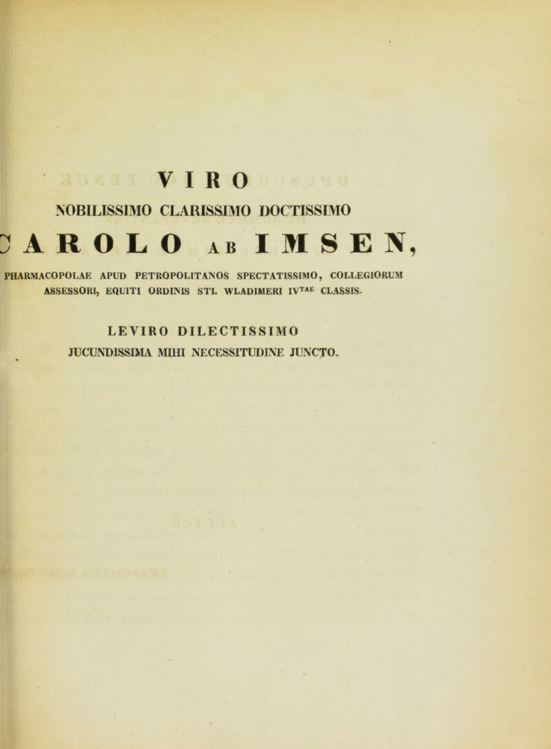 NOBILISSIMO CLARISSIMO DOCTISSIMO HROLO ab IMSEN, PHARMACOPOLAE APUD PETROPOLITAISOS SPECTATISSIMO, COLLEGIORUM ASSESSORI, EQUITI ORDIISIS STI. WLADIMERI IVTAE CLASSIS. LEVIRO DILECTISSIMO JUCUNDISSIMA MIHI NECESSITUDINE JUNCTO.