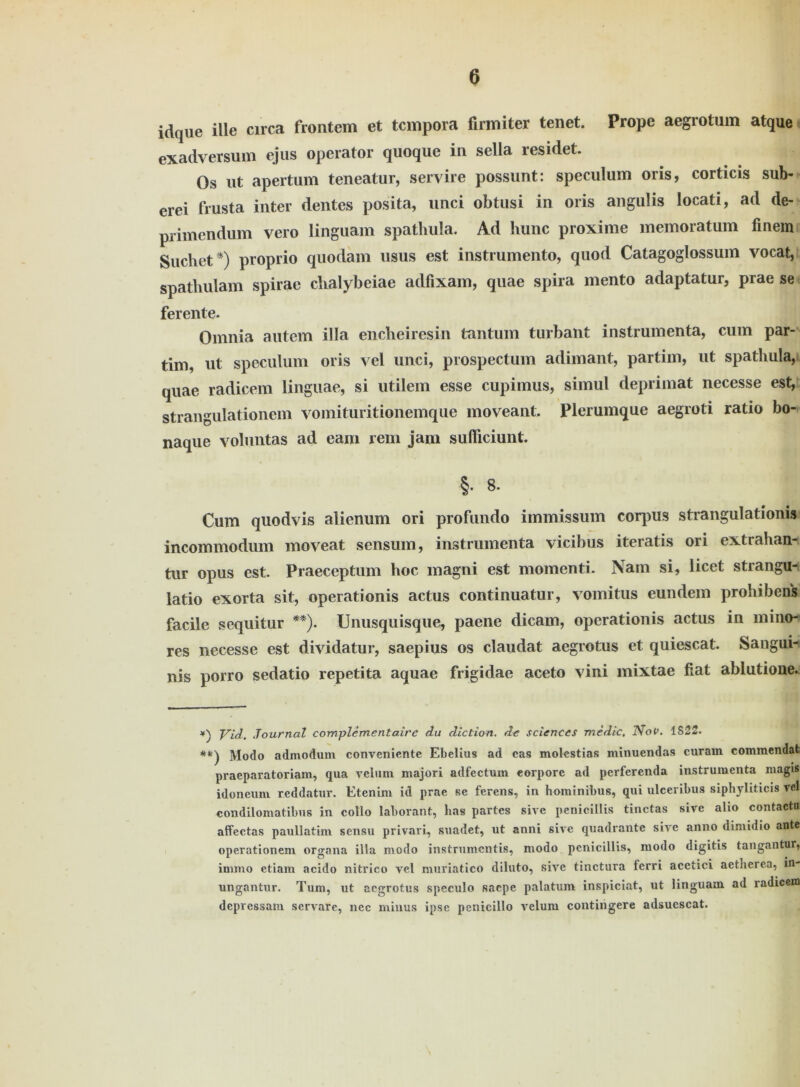 idque ille circa frontem et tcmpora firmiter tenet. Prope aegrotum atque exadversum ejus operator quoque in sella residet. Os ut apertum teneatur, servire possunt: speculum oris, corticis sub- erei frusta inter dentes posita, unci obtusi in oris angulis locati, ad de- primendum vero linguam spathula. Ad hunc proxime memoratum finem Suchet *) proprio quodam usus est instrumento, quod Catagoglossum vocat, spathulam spirae chalybeiae adfixam, quae spira mento adaptatur, prae se ferente. Omnia autem illa encheiresin tantum turbant instrumenta, cum par- tim, ut speculum oris vel unci, prospectum adimant, partim, ut spathula, quae radicem linguae, si utilem esse cupimus, simul deprimat necesse est, strangulationem vomituritionemque moveant. Plerumque aegroti ratio bo- naque voluntas ad eam rem jam sufliciunt. §• 8. Cum quodvis alienum ori profundo immissum corpus strangulationis incommodum moveat sensum, instrumenta vicibus iteratis ori extrahan- tur opus est. Praeceptum hoc magni est momenti. Nam si, licet strangu- latio exorta sit, operationis actus continuatur, vomitus eundem prohibens facile sequitur **). Unusquisque, paene dicam, operationis actus in mino-i res necesse est dividatur, saepius os claudat aegrotus et quiescat. Sangui- nis porro sedatio repetita aquae frigidae aceto vini mixtae fiat ablutione. Vid. Journal complementaire du diction. de Sciences medic, Nov. IS22. **) Modo admodum conveniente Ebelius ad cas molestias minuendas curam commendat praeparatoriam, qua veluni majori adfectum eorpore ad perfcrenda instrumenta niagis idoneum reddatur. Etenim id prae se fercns, in hominibus, qui ulceribus siphyliticis vel condilomatibus in collo laborant, bas partes sivc peniciüis tinctas sive alio contactu afFectas paullatim sensu privari, suadet, ut anni sive quadrante sive anno diniidio ante operationeni organa illa modo instrumentis, modo peniciüis, modo digitis tangantur, irnrno etiam acido nitrico vel muriatico diluto, sive tinctura fcrri acetici aetherea, in- ungantur. Tum, ut aegrotus speculo saepe palatum inspiciat, ut linguam ad radicem depressam servare, nee minus ipse penicillo velum contingere adsuescat.