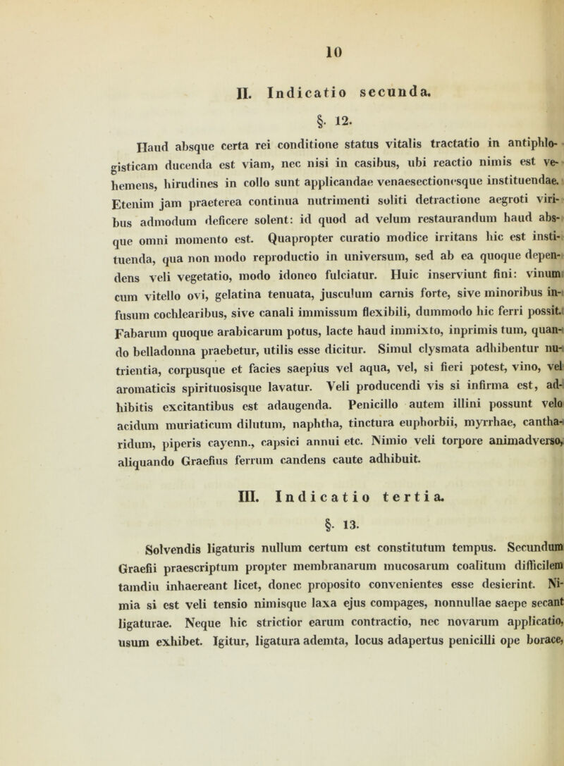 II. Indicatio sccunda. §. 12. Hand absque certa rei conditione Status vitalis tractatio in antiphlo- gisticam ducenda est viam, nec nisi in casibus, ubi reactio nimis est ve- hemens hirudines in eollo sunt applicandae venaesectionesque instituendae. Etenim jain praeterea continua nutrimenti soliti detractione aegroti viri- bus admodum deficere solent: id quod ad velum restaurandum haud abs- que omni momento est. Quapropter curatio modice irritans hic est insti- tuenda, qua non modo reproductio in Universum, sed ab ea quoque depen- dens veli vegetatio, modo idoneo fulciatur. Huic inserviunt fini: vinum cum vitello ovi, gelatina tenuata, jusculum carnis forte, sive minoribus in- fusum cochlearibus, sive canali immissum flexibili, dummodo hic ferri possit. Fabarum quoque arabicarum potus, lacte haud immixto, inprimis tum, quan- do belladonna praebetur, utilis esse dicitur. Simul clysmata adhibentur nu- trientia, corpusque et facies saepius vel aqua, vel, si fieri potest, vino, vei aromaticis spirituosisque lavatur. Veli producendi vis si infirma est, ad- hibitis excitantibus est adaugenda. Penicillo autem illini possunt velo acidum muriaticum dilutum, naphtha, tinctura euphorbii, myrrhae, cantha- ridum, piperis cayenn., capsici annui etc. Nimio veli torpore animadverso^ aliquando Graefius ferrum candens caute adhibuit. III. Indicatio tertia. § 13. Solvendis ligaturis nullum certum est constitutum tempus. Secundum Graefii praescriptum propter membranarum mucosarum coalitum dilficilem tamdiu inhaereant licet, donec proposito convenientes esse desierint. Ni- mia si est veli tensio nimisque laxa ejus compages, nonnullae saepe secant ligaturae. Neque hic strictior earum contractio, nec novarum applicatio, usum exhibet. Igitur, ligatura ademta, locus adapertus penicilli ope borace,