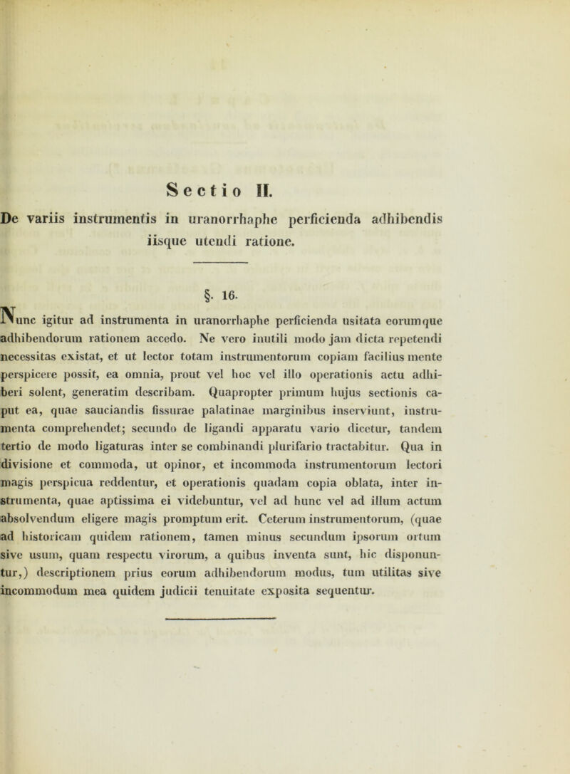 De variis instrumentis in uranorrhaphe perficienda adhibendis iisque utendi radone. §■ 16- IVunc igitur ad instrumenta in uranorrhaphe perficienda usitata eorumque adhibendorum rationem accedo. Ne vero iiiutili modo jam dicta repetendi necessitas existat, et ut lector totam instrumentorum copiam facilius mente perspicere possit, ea omnia, prout vel hoc vel illo operationis actu adhi- beri solent, generatim describam. Quapropter primum hujus sectionis ca- put ea, quae sauciandis fissurae palatinae marginibus inserviunt, instru- menta comprehendet; secundo de ligandi apparatu vario dicetur, tandem tertio de modo ligaturas inter se combinandi plurifario tractabitur. Qua in divisione et commoda, ut opinor, et incommoda instrumentorum lectori magis perspicua reddentur, et operationis quadam copia oblata, inter in- strumenta, quae aptissima ei videbuntur, vel ad hunc vel ad illum actum absolvendum eligere magis promptum erit. Ccterum instrumentorum, (quae ad historicam quidem rationem, tarnen minus secundum ipsorum ortum sive usum, quam respectu virorum, a quibus inventa sunt, hie disponun- tur,) descriptionem prius eorum adhibendorum modus, tum utilitas sive incommodum mea quidem judicii tenuitate exposita sequentiu’.