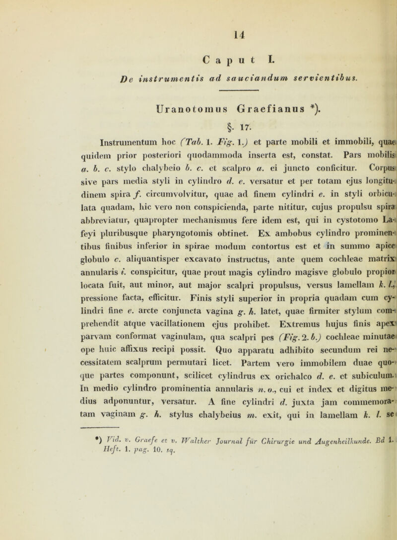 Caput L De instrumentis ad sauciandum servienttbus. I ■III--— Uranotoinus G raefianus *). §.17. Instrumentum hoc (Tab. 1. Fig. l.J et parte mobili et immobili, quae quidem prior posteriori quodammocla inserta est, constat. Pars mobilia a. b. c. stylo chalybeio b. c. et scalpro a. ei jmicto conficitur. Corpus sive pars media styli in cylindro d. e. versatur et per totam ejus longitu- dinem spira f. circumvolvitur, quae ad finem cylindri e. in styli orbicu- lata quadam, hic vero non conspicienda, parte nititur, cujus propulsu spira abbreviatur, quapropter mechanismus fere idem est, qui in cystotomo La- feyi pluribusque pharyngotomis obtinet. Ex ambobus cylindro promincn- tibus fmibus inferior in spirae modum contortus est et in summo apice globulo c. aliquantisper excavato instructus, ante quem cochleae matrix annularis i. conspicitur, quae prout magis cylindro magisve globulo propior iocata fuit, aut minor, aut major scalpri propulsus, versus lamcllam k. pressione facta, elficitur. Finis styli superior in propria quadam cum cy- lindri fine e. arcte conjuncta vagina g. h. latet, quae firmiter stylum com- prehendit atque vacillationem ejus prohibet. Extremus hujus finis apex parvam conformat vaginulam, qua scalpri pes (Fig. 2. b.) cochleae minutae ope liuic aflixus recipi possit. Quo apparatu adhibito secundum rei ne- cessitatem scalprum permutari licet. Partem vero immobilem duae quo- que partes componunt, scilicet cylindrus ex orichalco d. e. et subiculuin. In medio cylindro promi nentia annularis n. o., cui et index et digitus me- dius adponuntur, versatur. A fine cylindri d. juxta jam commemora- tam vaginam g. h. Stylus chalybeius m. exit, qui in lamellam k. /. se •) J icl. v. Graefe et v. Walther Journal für Chirurgie und Augenheilkunde. Bd 1. Heft. 1. pag. 10, scj.