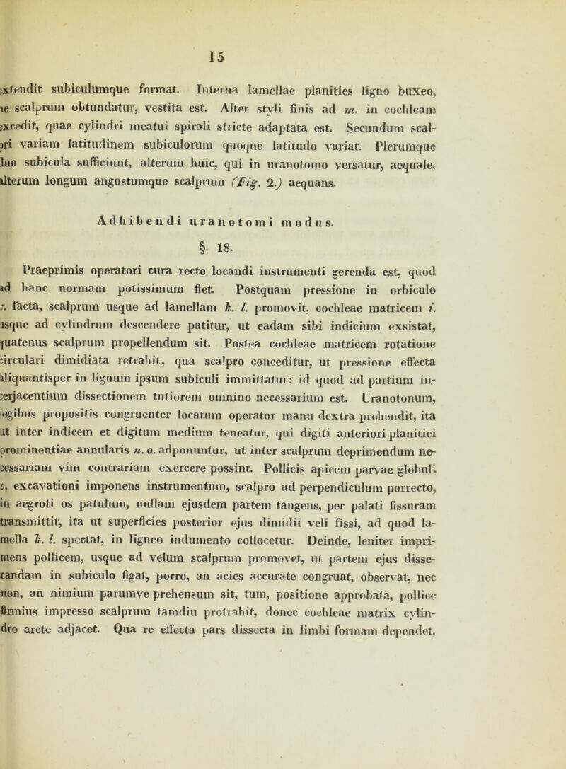 »xtendit subiculumque format. Interna lamcllae planities ligno buxeo, ie scalprum obtundatur, vestita est. Alter styli finis ad m. in cochleam »xcedit, qnae cylindri meatui spirali stricte adaptata est. Secundum scal- pri variam latitudinem subiculorum quoqne latitudo variat. Plerumque luo subicula sufiiciunt, alterum huic, qui in uranotomo versatur, aequale, ilterum longum angustumque scalprum (Fig. 2.) aequans. Adhibendi uranotomi modus. §• 18. Praeprimis operatori cura recte locandi instrumenti gerenda est, quod id hanc normam potissimum fiet. Postquam pressione in orbiculo 7. facta, scalprum usque ad lamellam k. I. promovit, cochleae matricem t. lsque ad cylindrum descendere patitur, ut eadam sibi indicium exsistat, juatenus scalprum propellendum sit. Postea cochleae matricem rotatione drculari dimidiata retrahit, qua scalpro conceditur, ut pressione effecta iliquantisper in lignum ipsum subiculi immittatur: id quod ad partium in- :erjacentium dissectionem tutiorem omnino necessarium est. Uranotonum, legibus propositis congruenter locatum operator manu dextra prehcndit, ita Jt inter indicem et digitum medium teneatur, qui digiti anteriori planitiei prominentiae annularis n. o. adponuntur, ut inter scalprum deprimendum ne- cessariam vim contrariam exercere possint. Pollicis apicem parvae globuli v. excavationi imponens instrumentum, scalpro ad perpendiculum porrecto, in aegroti os patulum, nullam ejusdem partem tangens, per palati fissuram transmittit, ita ut superficies posterior ejus dimidii veli fissi, ad quod la- mella k. I. spectat, in ligneo indumento collocetur. Deinde, leniter impri- mens pollicem, usque ad velum scalprum promovet, ut partem ejus disse- candam in subiculo figat, porro, an acics accurate congruat, observat, nec non, an nimium parumve prehensum sit, tum, positione approbata, pollice firmius impresso scalprum tamdiu protrahit, donec cochleae matrix cylin- dro arcte adjacet. Qua re effecta pars dissecta in limbi formam dependet.