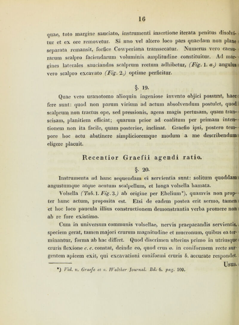 quae, toto margine sauciato, instrumenti insertione itcrata penitus disolvi- tar et ex ore removetur. Si uno vel altero loco pars quaedam non plane separata rcmansit, forfice Cowperiana transsecatur. Numerus vero caesu- rarum scalpro faciendarum voluminis amplitudine constituitur. Ad mar« gines laterales saueiandos scalprum rectum adhibetur, (Fig. X, a.) angulus vero scalpro excavato (Fig. 2.) optime perficitur. §• 19. Quae vero uranotomo alioquin ingeniöse invento objici possunt, haec fere sunt: quod non parum virium ad actum absolvendum postulet, quod scalprum non tractus ope, sed pressionis, agens magis pertusam, quam tran- scisam, planitiem efliciat; quarum prior ad coalitum per primam inten- tionem non ita facile, quam posterior, inclinat. Graefio ipsi, postero tem- pore hoc actu abstinere simplicioremque modum a me describendum eligere placuit. Recentior Graefii agendi ratio* §. 20. Instrumenta ad hanc sequendam ei servienfia sunt: solitum quoddam angustumque atque acutum scalpellum, et longa volsella hamata. Volsella (Tab. 1. Fig. 3.J ab origine per Ebelium*), quamvis non prop- ter liunc actum, proposita est. Etsi de eadem postea erit sermo, tarnen et hoc loco paucula illius constructionem demonstrantia verba promere non ab re fore existimo. Cum in Universum communis volsellae, nervis praeparandis servientis, speciem gerat, tarnen majori crurum magnitudine et mucronum, quibus eater- minantur, forma ab hac differt. Quod discrimen ulterius primo in utriusque cruris flexione c. c. constat, deinde eo, quod crus a. in coniformem recte sur- gentem apicem exit, qui excavationi coniformi cruris b. aecurate respondet. ~ Usus. #) Vid, v. Graefe et v. Walther Journal. Bd. 6. 100.