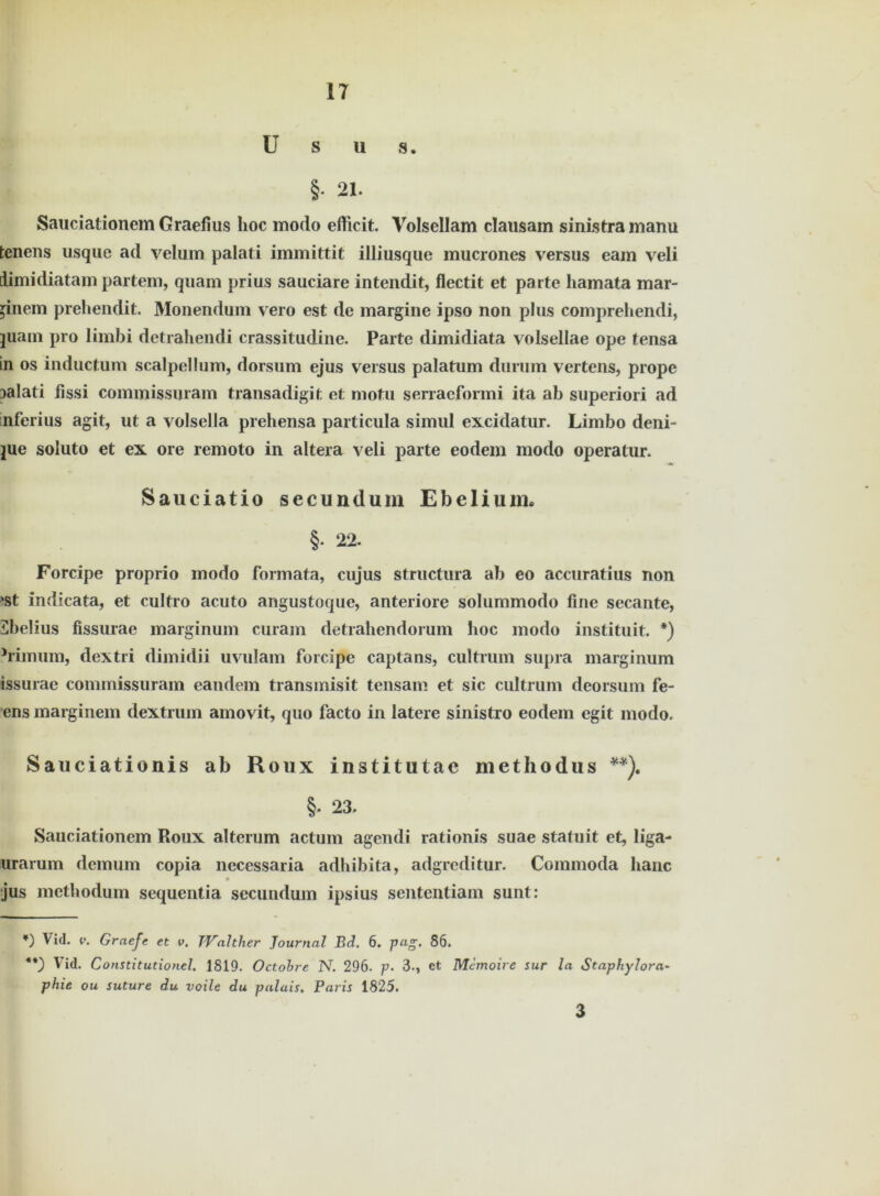 U s u s. §• 21. Sauciationem Graefius hoc modo efftcit. Volsellam clausam sinistramanu tenens usque ad velum palati immittit illiusque mucrones versus eam veli iimidiatam partem, quam prius sauciare intendit, flectit et parte hamata mar- inem preliendit. Monendum vero est de margine ipso non plus comprehendi, juam pro limbi detrahendi crassitudine. Parte dimidiata volsellae ope tensa in os inductum scalpellum, dorsum ejus versus palatum durum vertens, prope palati fissi commissuram transadigit et motu serracformi ita ab superiori ad infcrius agit, ut a volsella prehensa particula simul excidatur. Limbo deni- jue soluto et ex ore remoto in altera veli parte eodem modo operatur. Sauciatio secundum Ebelium. §• 22. Forcipe proprio modo formata, cujus structura ab eo accuratius non ‘St indicata, et cultro acuto angustoque, anteriore solummodo fine secante, Sbelius fissurae marginum curam detrahendorum hoc modo instituit. *) Mmum, dextri dimidii uvulam forcipe captans, cultrum supra marginum issurae commissuram eandem transmisit tensam et sic cultrum deorsum fe- ens marginem dextrum amovit, quo facto in latere sinistro eodem egit modo. Sauciationis ab Roux institutae methodus **). §. 23. Sauciationem Roux alterum actum agendi rationis suae statuit et, liga- urarum dem um copia necessaria adhibita, adgreditur. Cominoda lianc jus methodum sequentia secundum ipsius sententiam sunt: *) Vid. v. Graefe et v. TValther Journal Bd. 6. pag> 86. **) lid. Constitutionei. 1819. Octobre N. 296. p. 3., et Memoire sur la Staphylora~ phie ou suture du voile du palais, Paris 1825. 3