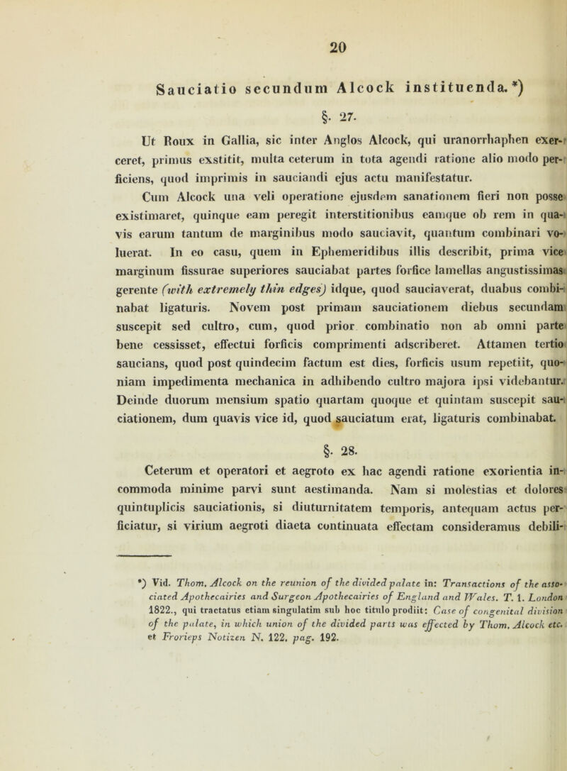 Sauciatio secundum Alcock institnenda. *) * §• 27. Ut Roux in Gallia, sic inter Anglos Alcock, qui uranorrhaphen exer- ceret, primus exstitit, multa ceterum in tota ageiuti ratione alio modo per- ficiens, quod imprimis in sauciandi ejus actu manifestatur. Cum Alcock una veli operatione ejusdem sanationem fieri non posse existimaret, quinque eain peregit interstitionibus eamque ob rem in qua- vis carum tantum de marginibus modo sauciavit, quantum combinari vo- luerat. In eo casu, quem in Epbemeridibus illis describit, prima vice marginum fissurae superiores sauciabat partes forfice lamellas angustissimas gerente (tvith extremely thin edges) idque, quod sauciaverat, duabus combi- nabat ligaturis. Novem post primam sauciationem diebus secundam suscepit sed cultro, cum, quod prior combinatio non ab omni parte bene cessisset, effectui forficis compriinenti adscriberet. Attamen tertio sau eia ns, quod post quindecim factum est dies, forficis usum repetiit, quo- niam impedimenta mechanica in adhibendo cultro majora ipsi videbantur. Deinde duorum mensium spatio quartam quoque et quintam suscepit sau- ciationem, dum quavis vice id, quod sauciatum erat, ligaturis combinabat. §. 28. Ceterum et operatori et aegroto ex hac agendi ratione exorientia in- commoda minime parvi sunt aestiinanda. Nam si molestias et dolores quintuplicis sauciationis, si diuturnitatem temporis, antequam actus per- ficiatur, si virium aegroti diaeta continuata effectam consideramus debili- *) Vid. Thom, Alcock on the reunxon of the divided palate in: Transactions of the asso- ciated Apothccairies and Surgeon Apothecairies of England and Wales. T. 1. London 1822., qui tractatus etiam singulatim sub hoc titulo prodiit: Case of congenital division of the palate, in xvhich union of the divided partS was ejfected by Thom, Alcock etc, et Frotdeps Notizen N. 122, pag. 192.