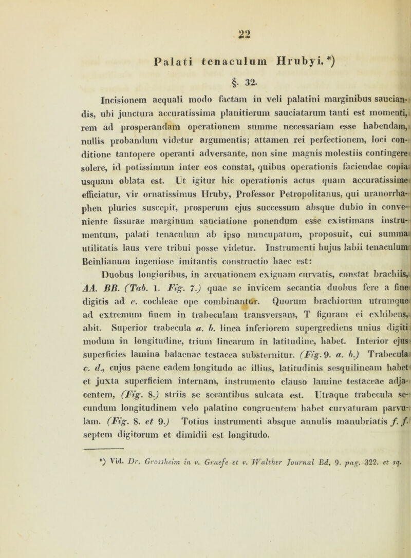 Palati tenaculum Hrubyi. *) §• 32. Incisionem aequali modo factain in veli palatini marginibus saucian« dis, ubi jiinctura accuratissima planitierum sauciatarum tanti est momenti, rem ad prosperandam operationem summe necessariam esse habendam, nullis probanduni videtur argumentis; attamen rei perfectionem, loci con- ditione tantopere operanti adversante, non sine magnis molestiis contingere solere, id potissimum inter eos constal, quibus operationis faciendae copia usquam oblata est. Ut igitur hie operationis actus quam accuratissime efficiatur, vir ornatissimus Hruby, Professor Petropolitanus, qui uranorrha- plien pluries suscepit, prosperum ejus successum absque dubio in conve- niente fissurae marginum sauciatione ponendum esse existimans instru- mentum, palati tenaculum ab ipso nuncupatum, proposuit, cui summa utiiitatis laus vere tribui posse videtur. Instrumenti liujus labii tenaculum Beinlianum ingeniöse imitantis constructio haec est: Duobus longioribus, in arcuationem exiguam curvatis, constat brachiis, AA. BB. (Tab. 1. Fig. 7.) quae sc invicem secantia duobus fere a fme digitis ad e. cochleac ope combinantur. Quorum brachiorum utrumque ad extremuni finem in trabeculam transversam, T figuram ei exhibens, abit. Superior trabecula a. b. linea inferiorem supergrediens unius digiti modum in longitudine, trium linearum in latitudine, habet. Interior ejus superficies lamina balaenae tcstacea substernitur. (Ftg. 9. a. b.J Trabecula c. d., cujus paene ca dem longitudo ac illius, latitudinis sesquilineam habet et juxta superficiem internam, instrumento clauso lamine testaceae adja- centem, (Ftg. 8.) striis se secantibus sulcata est. Utraque trabecula se- cundum longitudinein velo palatino congruentem habet curvaturam parvu- lam. (Ftg. 8. et 9.J Totius instrumenti absque annulis inanubriatis f. f- septem digitorum et dimidii est longitudo. Vid. Dr. Grossheim in v. Graeje et v. TVcdther Journal Bd. 9. pug- 322. et sq.