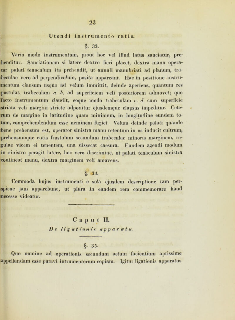 U t e n d i instrumento ratio. ! §• 33. Vario modo instrumentum, prout hoc vel ilhid latus sauciatur, pre- henditur. Sauciationem si latere dextro fieri placet, dextra manu opera- tor palati tenaculum ifa prehendit, ut annuli manubriati ad planum, tra- beculae veio ad perpendicuhim, posita appareant. Hac in positione instru- mentum clausuin usque ad velum immittit, deinde aperiens, quantum res postulat, trabeculam a. h. ad superficiem vcli posteriorem admovet; quo facto instrumentum claudit, eoque modo trabeculam c. d. cum superficie striata veli margini stricte adponitur ejusdemque elapsus impeditur. Cete- rum de margine in latitudinc quam minimum, in longitudine eundem to- tum, comprehendendum esse neminem fugiet. Velum deinde palati quando bene prehensum est, operator sinistra manu retentum in os inducit cultrum, prehensumque cutis frustulum secundum trabeculae minoris marginem, re- gulae vicem ei tenentem, una dissecat caesura. Eundem agendi modum in sinistro peragit latere, hoc yero discrimine, ut palati tenaculum sinistra contineat manu, dextra marginem veli amovens. §. 34. Commoda liujus instrumenti e so!a ejusdem descriptione tarn per- spicue jam apparebunt, ut plura in eandem rem commemorare haud necesse videatur. Caput II. De li g at i oni s ap p a r a t u. §. 35. Quo nomine ad operationis secundum actum facientium aptissime appellandam esse putavi intrumentorum copiam. Igitur ligationis apparatus