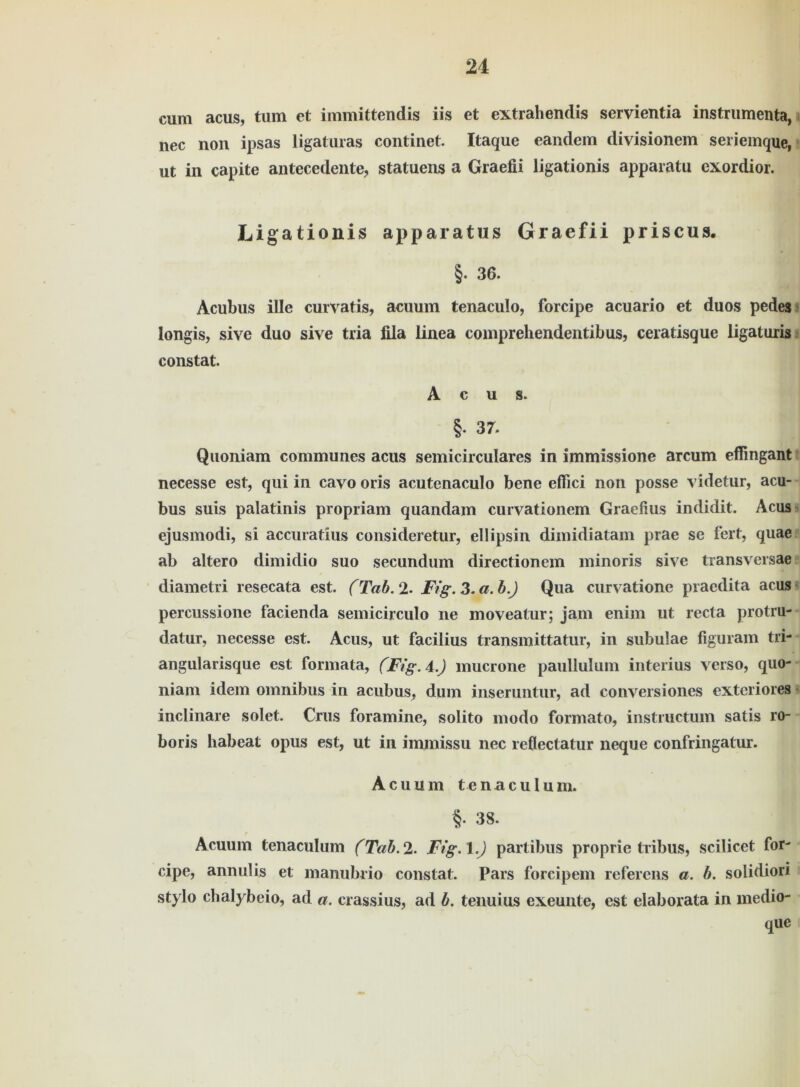 cum acus, tum et immittendis iis et extrahendis servientia instrumenta, nec non ipsas ligaturas continet. Itaque eandem divisionem seriemque, ut in capite antecedente, statuens a Graefii ligationis apparatu exordior. Ligationis apparatus Graefii priscus. §. 36. Acubus ille curvatis, acuum tenaculo, forcipe acuario et duos pedes longis, sive duo sive tria fila linea comprehendentibus, ceratisque ligaturis constat. Acus. §. 37. Quoniam communes acus semicirculares in immissione arcum effingant necesse est, qui in cavo oris acutenaculo bene eflici non posse videtur, acu- bus suis palatinis propriam quandam curvationem Graefius indidit. Acus ejusmodi, si accuratius consideretur, ellipsin dimidiatam prae se fert, quae ab altero dimidio suo secundum directionem ininoris sive transversae diametri resecata est. (Tab. 2- Fig. 3. a. b.J Qua curvatione praedita acus percussione facienda semicirculo ne moveatur; jam enim ut recta protru- datur, necesse est. Acus, ut facilius transmittatur, in subulae figuram tri- angularisque est formata, (Fig. 4.) mucrone paullulum interius verso, quo- niam idem omnibus in acubus, dum inseruntur, ad conversiones exteriores inclinare solet. Crus foramine, solito modo formato, instructmn satis ro- boris habeat opus est, ut in immissu nec reflectatur neque confringatur. Acuum tenaculum. §. 38. Acuum tenaculum (Tab. 2. Fig.l.J partibus proprie tribus, scilicet for- cipe, annulis et manubrio constat. Pars forcipem referens a. b. solidiori stylo chalybeio, ad a. crassius, ad b. tenuius exeunte, est elaborata in medio- que