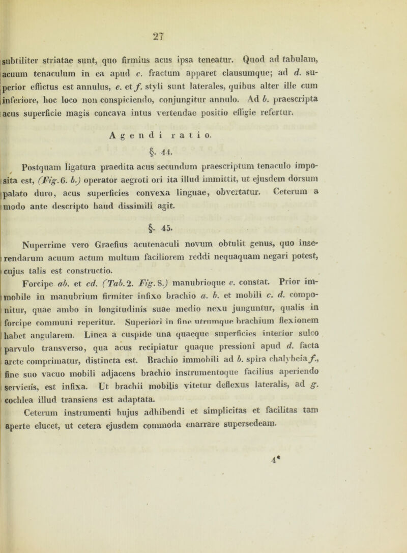 subtiliter striatae sunt, quo firmius acus ipsa teneatur. Quod ad tabulam, lacuum tenaculum in ea apud c. fractum apparet clausumque; ad d. su- perior effictus est annulus, e. et f. styli sunt laterales, quibus alter ille cum inferiore, boc loco non conspiciendo, conjungitur annulo. Ad b. praescripta acus superficie magis concava intus vertendae positio efligie refertur. A g e n d i r a t i o. §• 44. Postquam ligatura praedita acus secundum praescriptum tenaculo impo- sita est, fFig.6. b.) operator aegroti ori ita illud immittit, ut ejusdem dorsum palato duro, acus superficies convexa linguae, obvertatur. Ceterum a modo ante descripto haud dissimili agit. §. 45. Nuperrime vero Graefius acutenaculi novum obtulit genus, quo insc- i rendarum aciium actum multum faciliorem reddi nequaquam negari potest, cujus talis est constructio. Forcipe ab. et cd. (Tab. 2. F/’g. 8.) manubrioque e. constat. Prior im- mobile in manubrium firmiter infixo brachio a. b. et mobili c. d. compo- nitur, quae ambo in longitudinis suae medio nexu junguntur, qualis in forcipe communi reperitur. Superinri in fine ntrumque brachium flexionem i habet angularem. Linea a cuspide una quaeque superficies interior sulco parvulo transverso, qua acus recipiatur quaque pressioni apud d. facta arcte comprimatur, distincta est. Brachio immobili ad b. spira chah beia^., i fine suo vacuo mobili adjacens brachio instrumentoque facilius aperiendo servieiis, est infixa. Ut brachii mobilis vitetur deflexus lateralis, ad g. cochlea illud transiens est adaptata. Ceterum instrumenti hujus adhibendi et simplicitas et facilitas tarn aperte elucet, ut cetera ejusdem commoda enarrare supersedeam. 4*