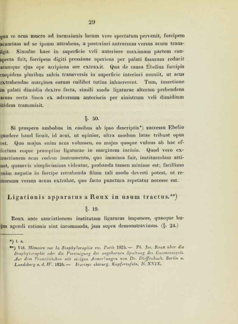 qiia re acns mucro ad incussionis locum vere spectatum pervenit, forcipem acuariam ad se ipsum attrahens, a posteriori antrorsum versus acum trans- jfigit. Simulac liaec in superficie veli anteriore maximain partem con- Ispecta fuit, forcipem digiti pressione aperiens per paiati fissuram reducit acumque ejus ope arripiens ore extraxit. Qua de causa Ebelius forcipis cuspidem pluribus sulcis transversis in superficie interiori muniit, ut acus extrahendae margines eorum cuilibet tutius inhaererent. Tum, insertione in paiati dimidio dextro facta, simili modo ligaturae alteram prehendens acum recta linea ex adversum anterioris per sinistrum veli dimidium itidem transmisit. §. 50. Si prospero ambobus in casibus ab ipso descriptis* •*)) successu Ebelio gaudere haud licuit, id acui, ut opinior, ultra modum latae tribuat opus est. Quo majus enim acus volumen, eo majus quoque vulnus ab bac ef- fectum eoque promptior ligaturae in marginem incisio. Quod vero ex- tractionem acus eodem instruraento, quo immissa fuit, instituendam atti- net, quamvis simplicissima videatur, probanda tarnen minime est; facillimo enim negotio in forcipe retrahenda filum tali modo deverti potest, ut re- trorsum versus acum extrahat, quo facto punctura repetatur necesse est. Ligationis apparatus a Roux in usum tractus.¥*) §. 19. Roux ante sauciationem institutam ligaturas imponere, quaeque hu- jus agendi rationis sint incommoda, jam supra demonstravimus. (§. 24.) *) 1. c. •*) Vid. Memoire sur ln Sta-phyloraphie etc. Paris 1825.— Ph. Jos. Roux über die Stapkyloraphie oder die Vereinigung der angebornen Spaltung des Gaumensegels. Aus dem Vranzosischen mit ei ligen Anmerkungen von Dr. Diefenbach. Berlin u♦ Landsberg a. d. JV. 1826.— Frorieps chirurg. Kupfertafeln. N. XXIX»